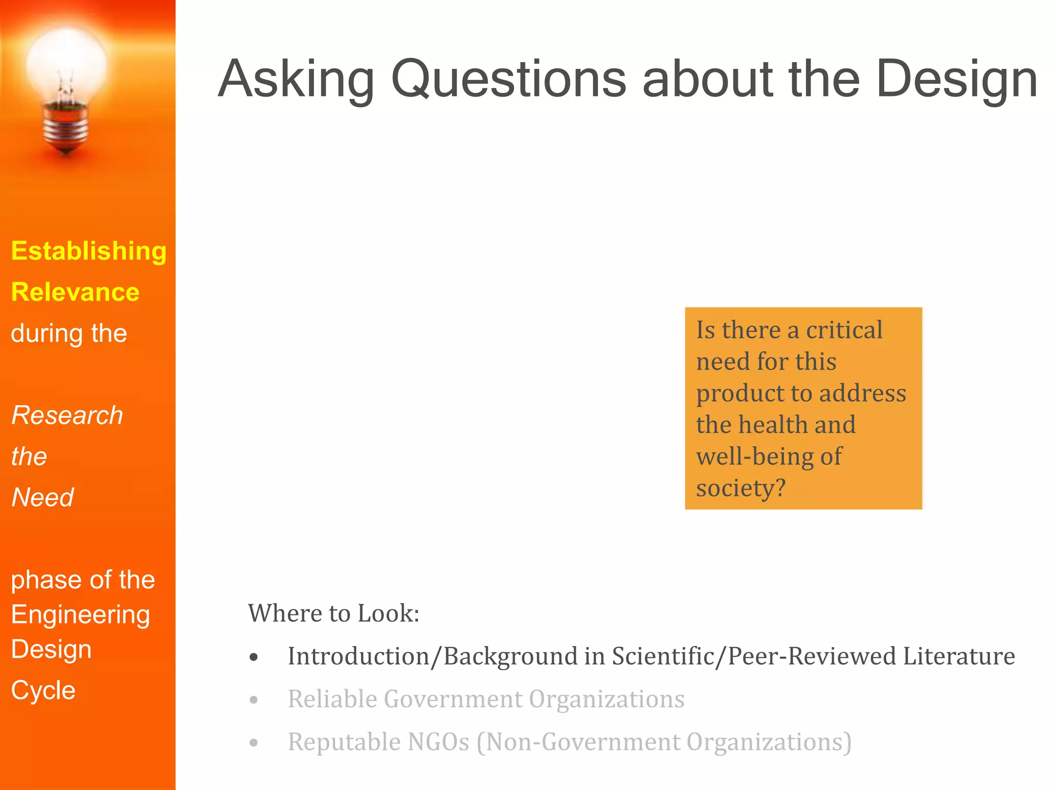 Establishing
Relevance
during the
Research
the
Need
phase of the
Engineering
Design
Cycle
Where to Look:
• Introduction/Background in Scientific/Peer-Reviewed Literature
• Reliable Government Organizations
• Reputable NGOs (Non-Government Organizations)
Is there a critical
need for this
product to address
the health and
well-being of
society?
Asking Questions about the Design
 