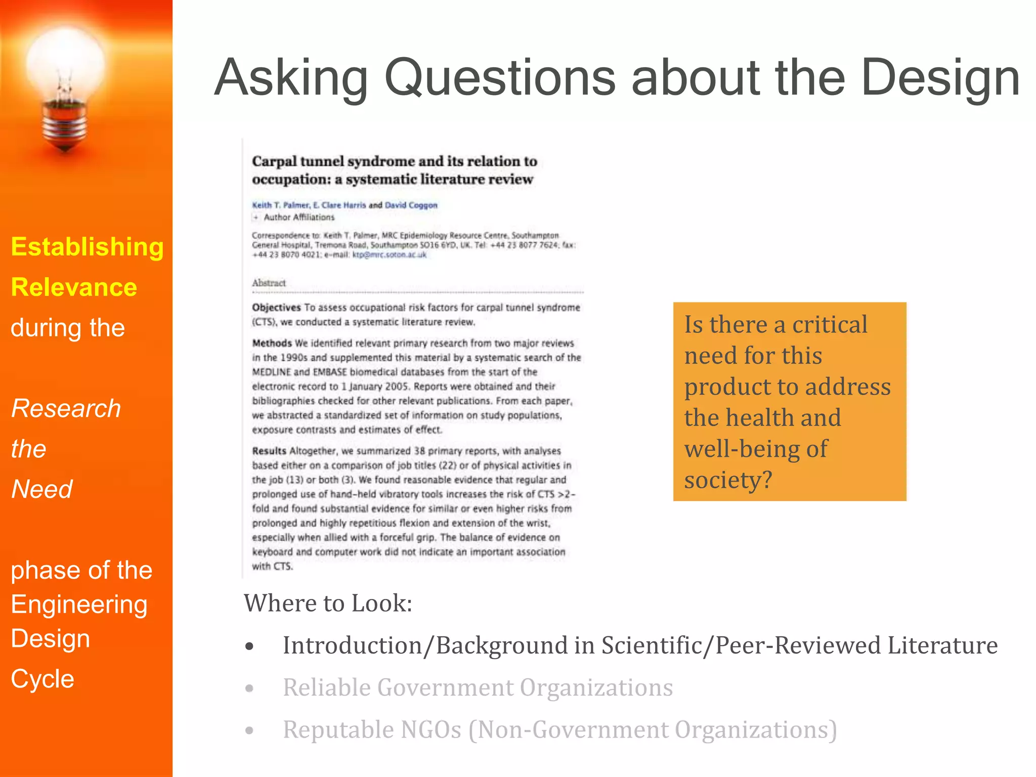 Establishing
Relevance
during the
Research
the
Need
phase of the
Engineering
Design
Cycle
Where to Look:
• Introduction/Background in Scientific/Peer-Reviewed Literature
• Reliable Government Organizations
• Reputable NGOs (Non-Government Organizations)
Is there a critical
need for this
product to address
the health and
well-being of
society?
Asking Questions about the Design
 