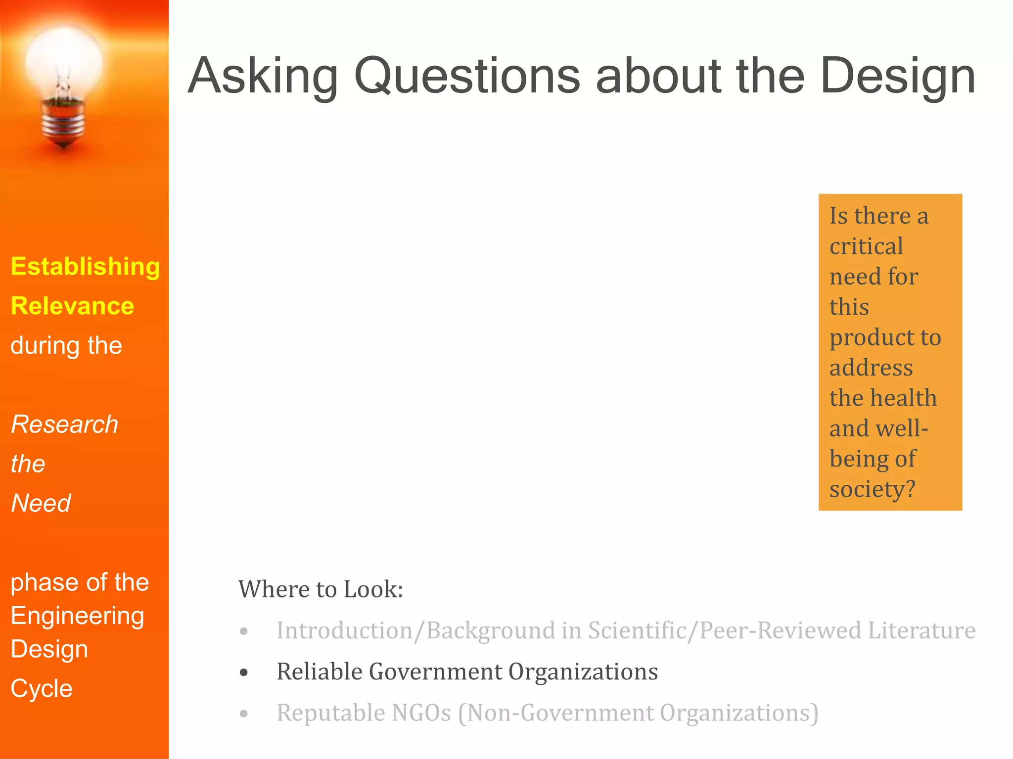 Establishing
Relevance
during the
Research
the
Need
phase of the
Engineering
Design
Cycle
Where to Look:
• Introduction/Background in Scientific/Peer-Reviewed Literature
• Reliable Government Organizations
• Reputable NGOs (Non-Government Organizations)
Is there a
critical
need for
this
product to
address
the health
and well-
being of
society?
Asking Questions about the Design
 