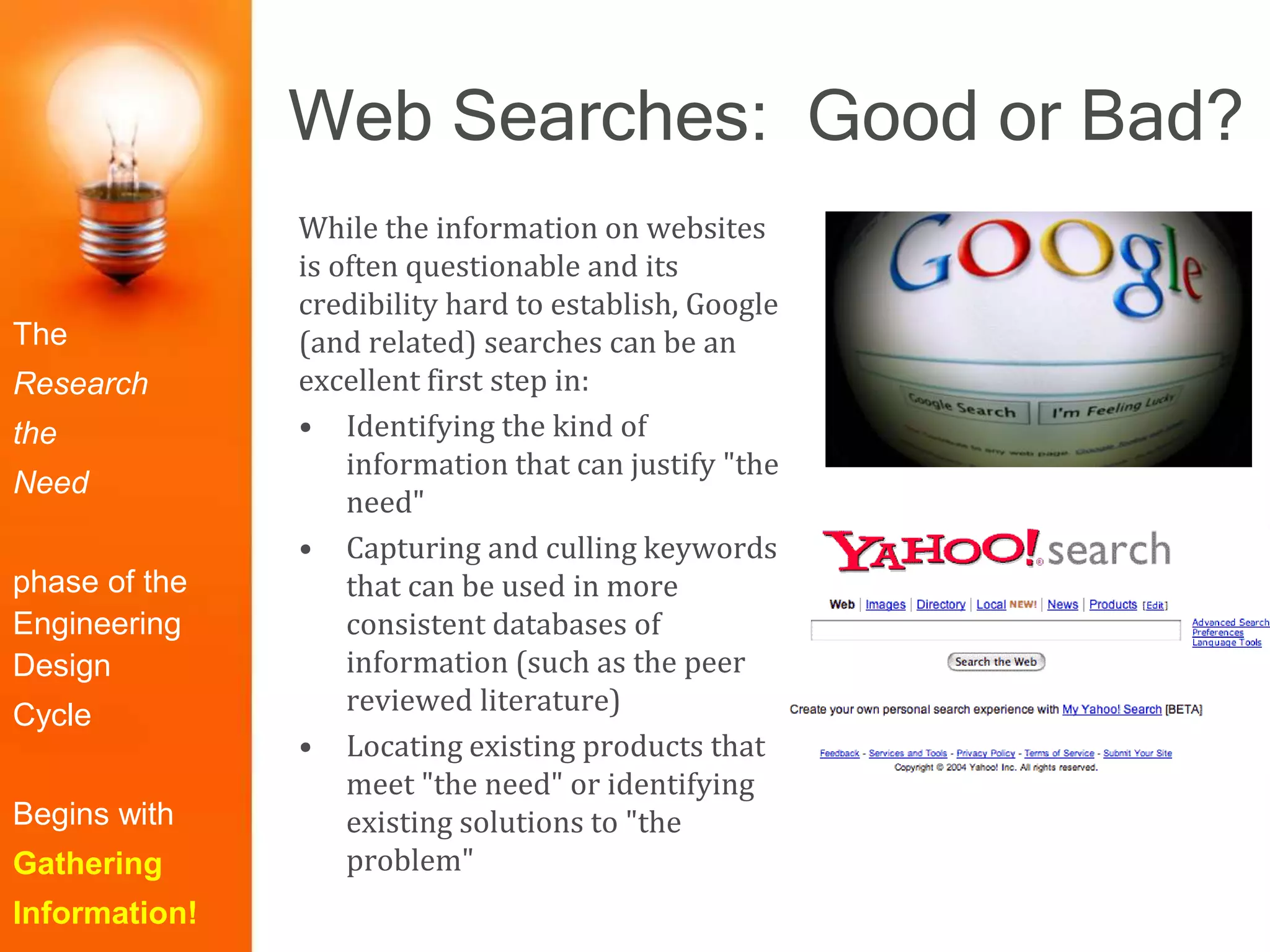 Web Searches: Good or Bad?
The
Research
the
Need
phase of the
Engineering
Design
Cycle
Begins with
Gathering
Information!
While the information on websites
is often questionable and its
credibility hard to establish, Google
(and related) searches can be an
excellent first step in:
• Identifying the kind of
information that can justify "the
need"
• Capturing and culling keywords
that can be used in more
consistent databases of
information (such as the peer
reviewed literature)
• Locating existing products that
meet "the need" or identifying
existing solutions to "the
problem"
 