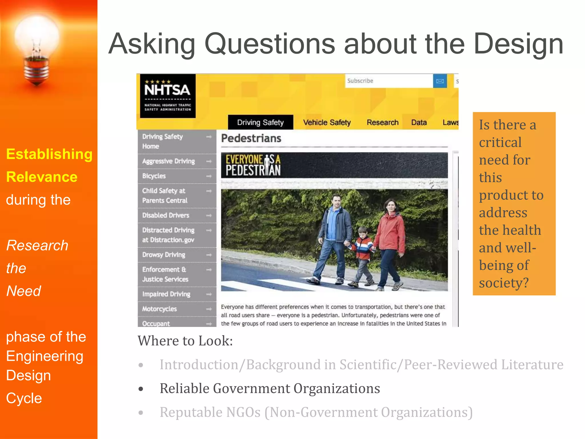 Establishing
Relevance
during the
Research
the
Need
phase of the
Engineering
Design
Cycle
Where to Look:
• Introduction/Background in Scientific/Peer-Reviewed Literature
• Reliable Government Organizations
• Reputable NGOs (Non-Government Organizations)
Is there a
critical
need for
this
product to
address
the health
and well-
being of
society?
Asking Questions about the Design
 