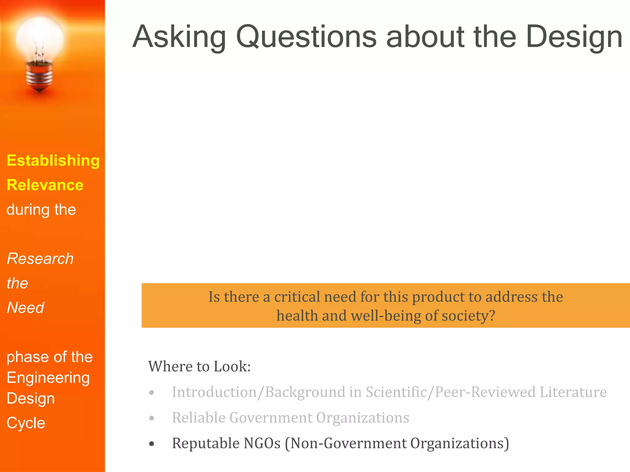 Establishing
Relevance
during the
Research
the
Need
phase of the
Engineering
Design
Cycle
Where to Look:
• Introduction/Background in Scientific/Peer-Reviewed Literature
• Reliable Government Organizations
• Reputable NGOs (Non-Government Organizations)
Is there a critical need for this product to address the
health and well-being of society?
Asking Questions about the Design
 