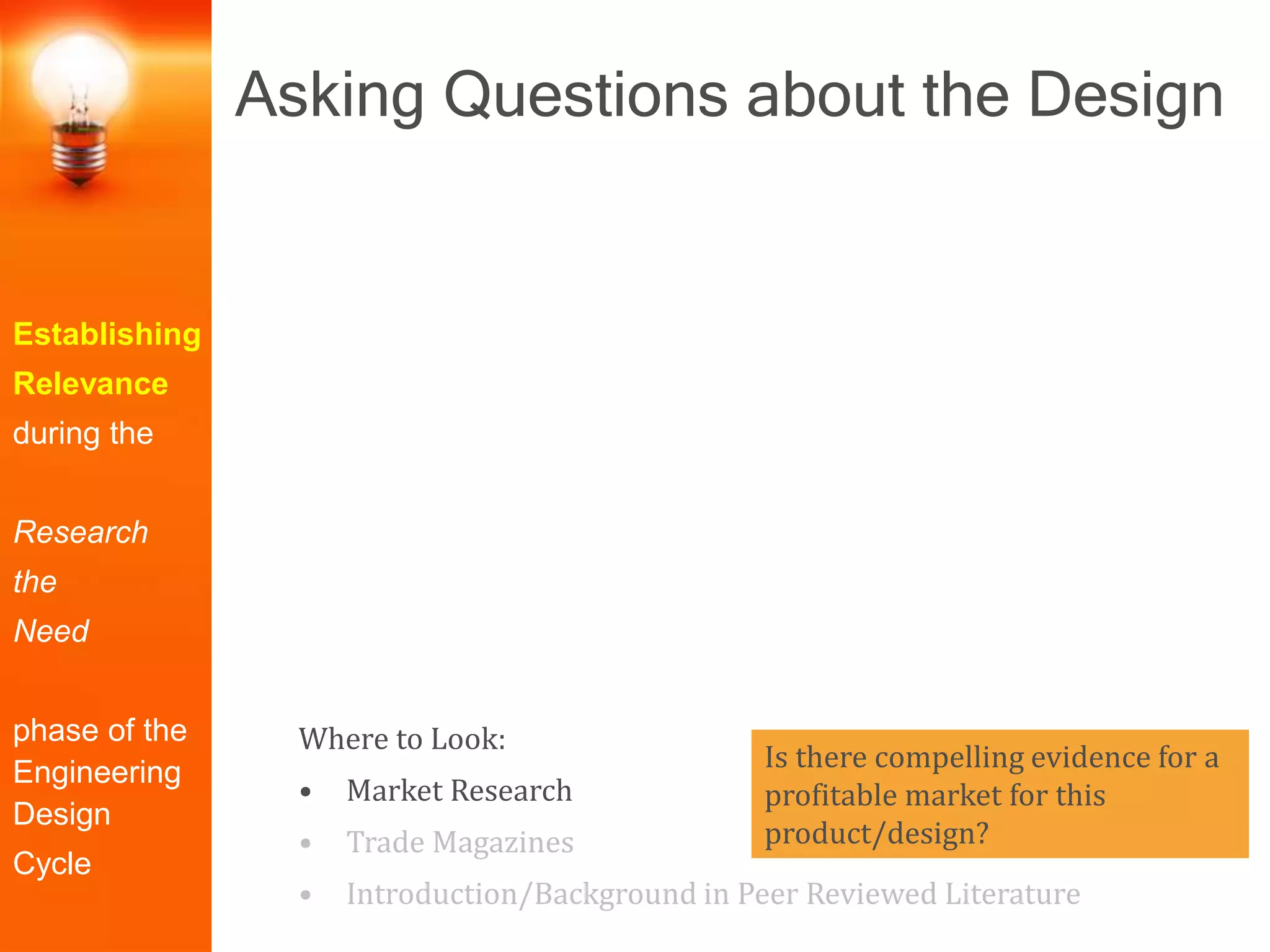 Establishing
Relevance
during the
Research
the
Need
phase of the
Engineering
Design
Cycle
Is there compelling evidence for a
profitable market for this
product/design?
Where to Look:
• Market Research
• Trade Magazines
• Introduction/Background in Peer Reviewed Literature
Asking Questions about the Design
 