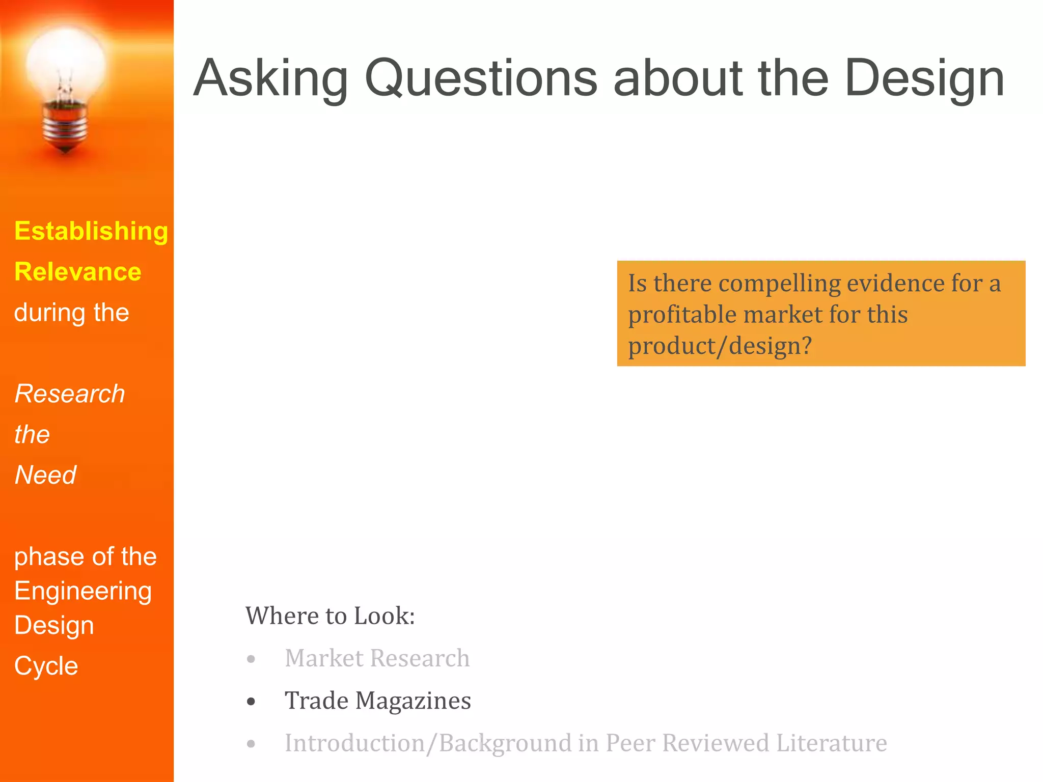 Establishing
Relevance
during the
Research
the
Need
phase of the
Engineering
Design
Cycle
Is there compelling evidence for a
profitable market for this
product/design?
Where to Look:
• Market Research
• Trade Magazines
• Introduction/Background in Peer Reviewed Literature
Asking Questions about the Design
 