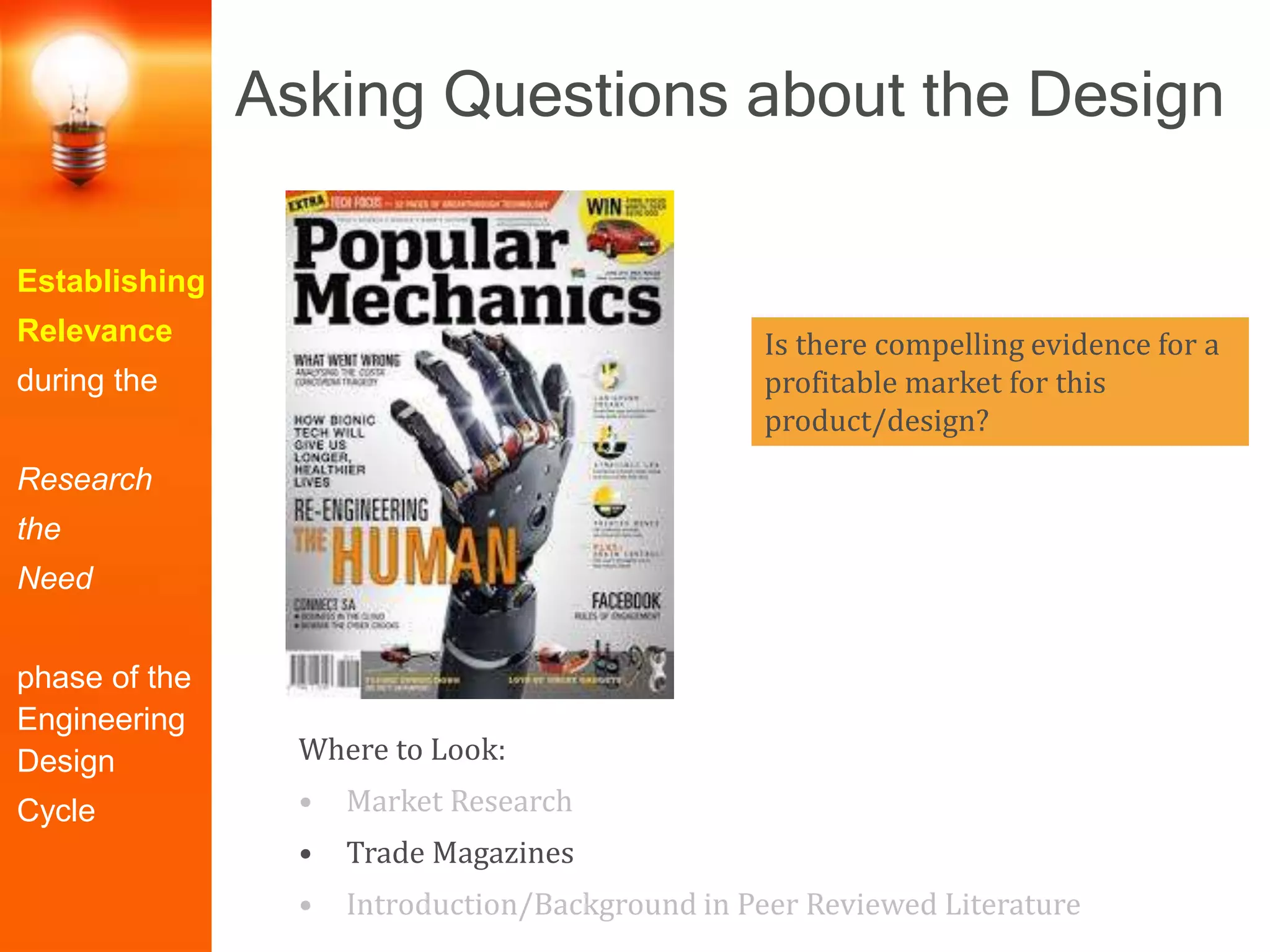 Establishing
Relevance
during the
Research
the
Need
phase of the
Engineering
Design
Cycle
Is there compelling evidence for a
profitable market for this
product/design?
Where to Look:
• Market Research
• Trade Magazines
• Introduction/Background in Peer Reviewed Literature
Asking Questions about the Design
 