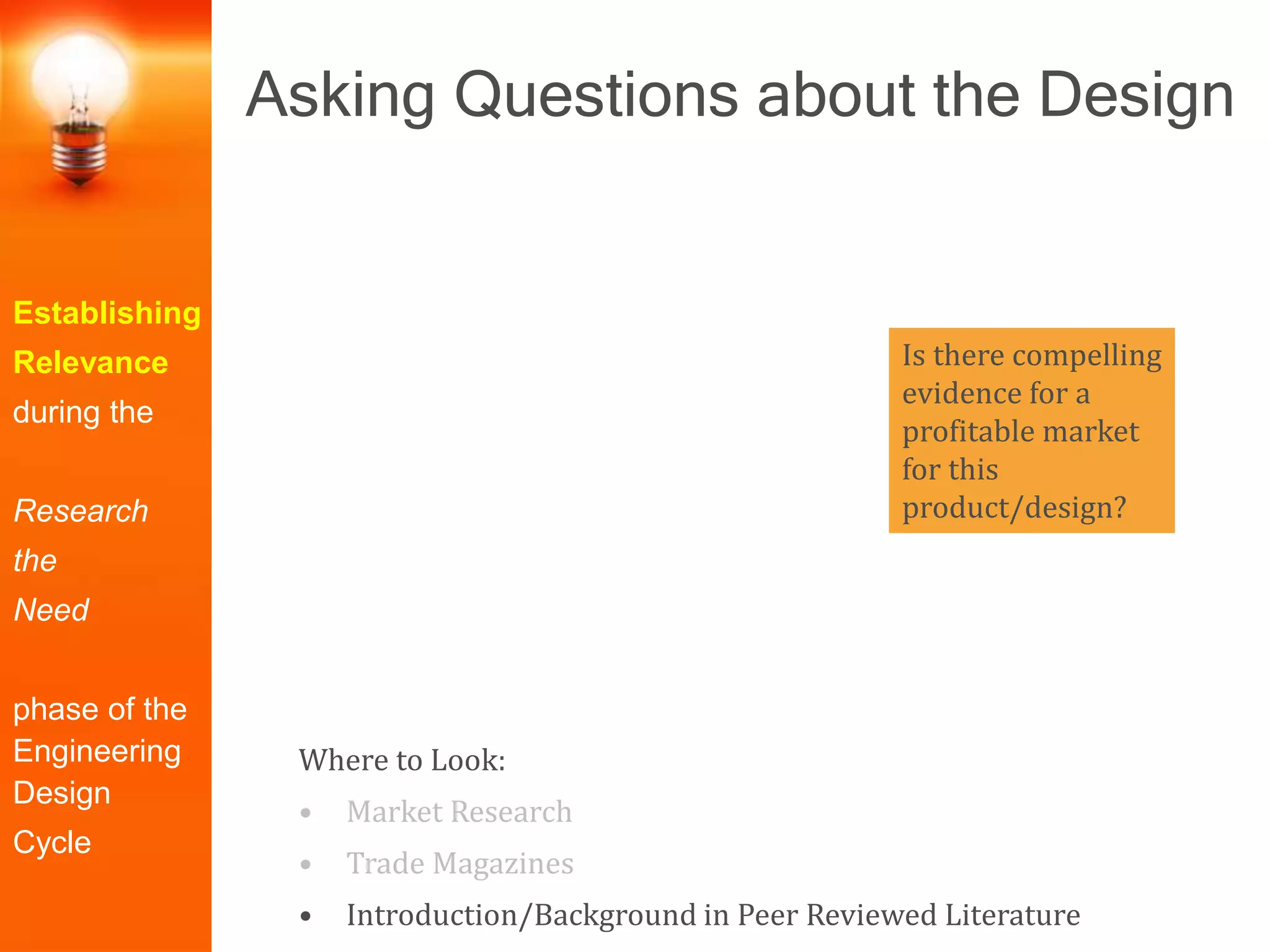 Establishing
Relevance
during the
Research
the
Need
phase of the
Engineering
Design
Cycle
Is there compelling
evidence for a
profitable market
for this
product/design?
Where to Look:
• Market Research
• Trade Magazines
• Introduction/Background in Peer Reviewed Literature
Asking Questions about the Design
 