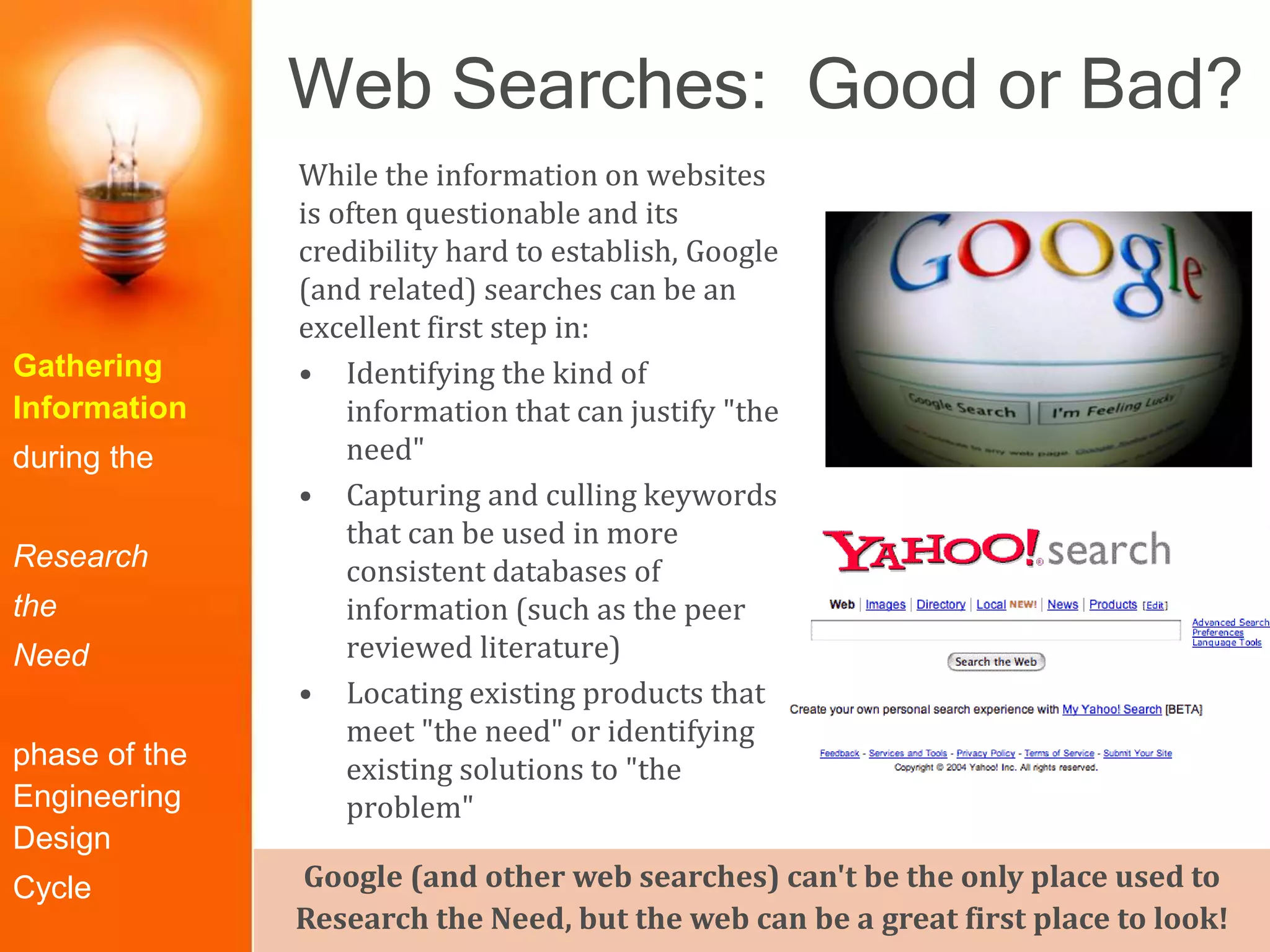 Web Searches: Good or Bad?
Gathering
Information
during the
Research
the
Need
phase of the
Engineering
Design
Cycle
While the information on websites
is often questionable and its
credibility hard to establish, Google
(and related) searches can be an
excellent first step in:
• Identifying the kind of
information that can justify "the
need"
• Capturing and culling keywords
that can be used in more
consistent databases of
information (such as the peer
reviewed literature)
• Locating existing products that
meet "the need" or identifying
existing solutions to "the
problem"
Google (and other web searches) can't be the only place used to
Research the Need, but the web can be a great first place to look!
 