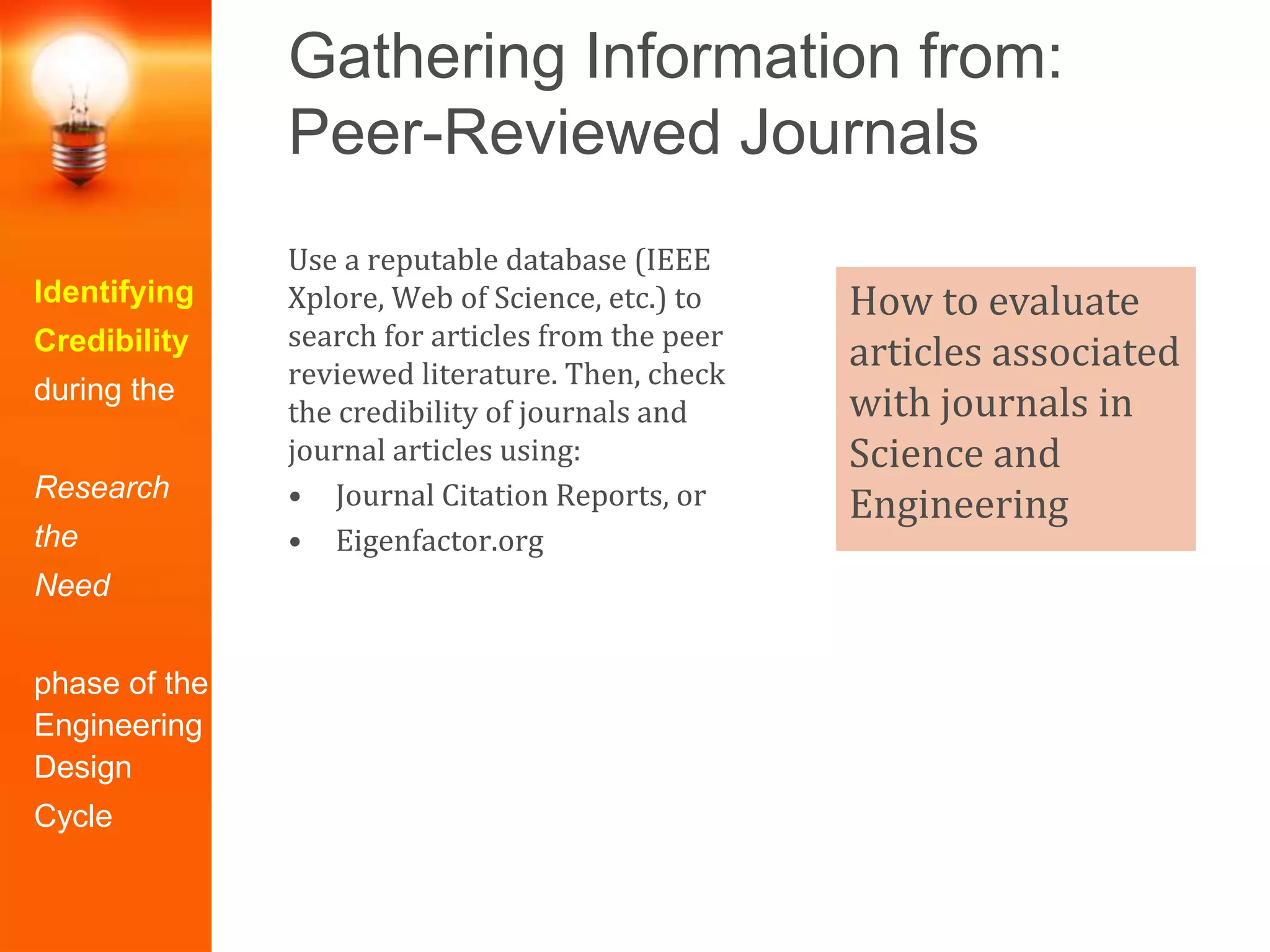 Gathering Information from:
Peer-Reviewed Journals
Identifying
Credibility
during the
Research
the
Need
phase of the
Engineering
Design
Cycle
Use a reputable database (IEEE
Xplore, Web of Science, etc.) to
search for articles from the peer
reviewed literature. Then, check
the credibility of journals and
journal articles using:
• Journal Citation Reports, or
• Eigenfactor.org
How to evaluate
articles associated
with journals in
Science and
Engineering
 