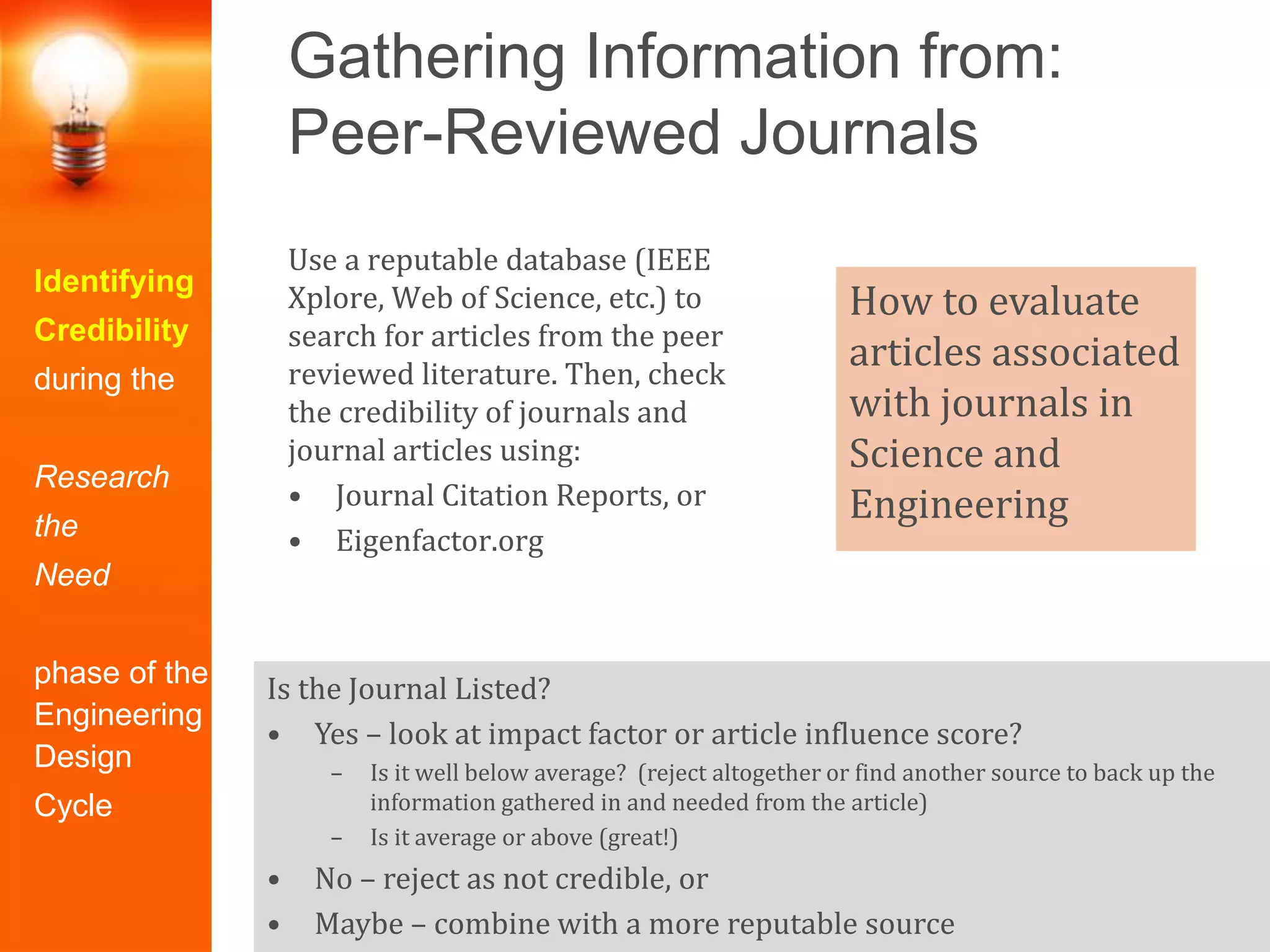 Gathering Information from:
Peer-Reviewed Journals
Identifying
Credibility
during the
Research
the
Need
phase of the
Engineering
Design
Cycle
Use a reputable database (IEEE
Xplore, Web of Science, etc.) to
search for articles from the peer
reviewed literature. Then, check
the credibility of journals and
journal articles using:
• Journal Citation Reports, or
• Eigenfactor.org
Is the Journal Listed?
• Yes – look at impact factor or article influence score?
– Is it well below average? (reject altogether or find another source to back up the
information gathered in and needed from the article)
– Is it average or above (great!)
• No – reject as not credible, or
• Maybe – combine with a more reputable source
How to evaluate
articles associated
with journals in
Science and
Engineering
 