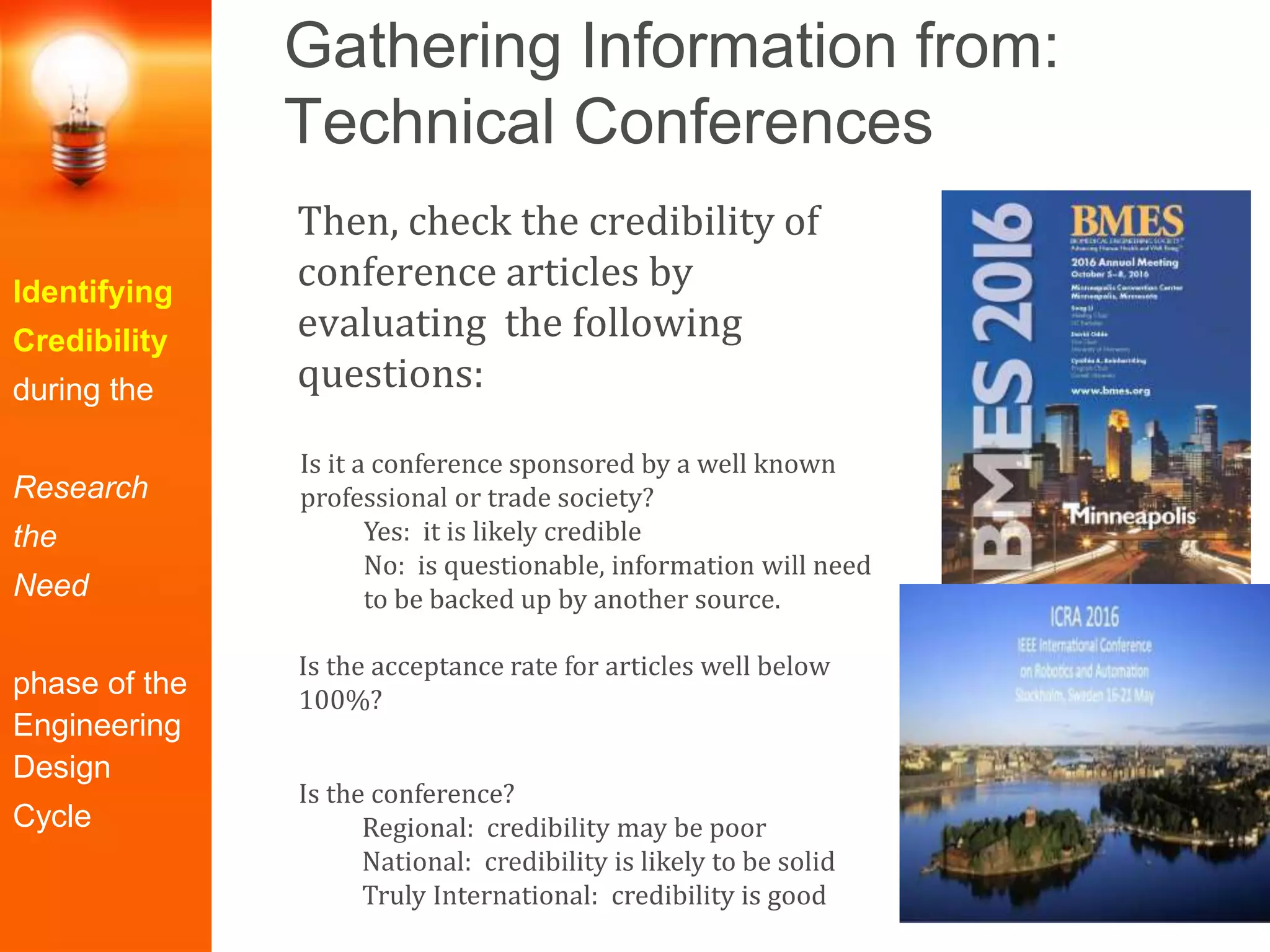 Gathering Information from:
Technical Conferences
Identifying
Credibility
during the
Research
the
Need
phase of the
Engineering
Design
Cycle
Then, check the credibility of
conference articles by
evaluating the following
questions:
Is it a conference sponsored by a well known
professional or trade society?
Yes: it is likely credible
No: is questionable, information will need
to be backed up by another source.
Is the acceptance rate for articles well below
100%?
Is the conference?
Regional: credibility may be poor
National: credibility is likely to be solid
Truly International: credibility is good
 