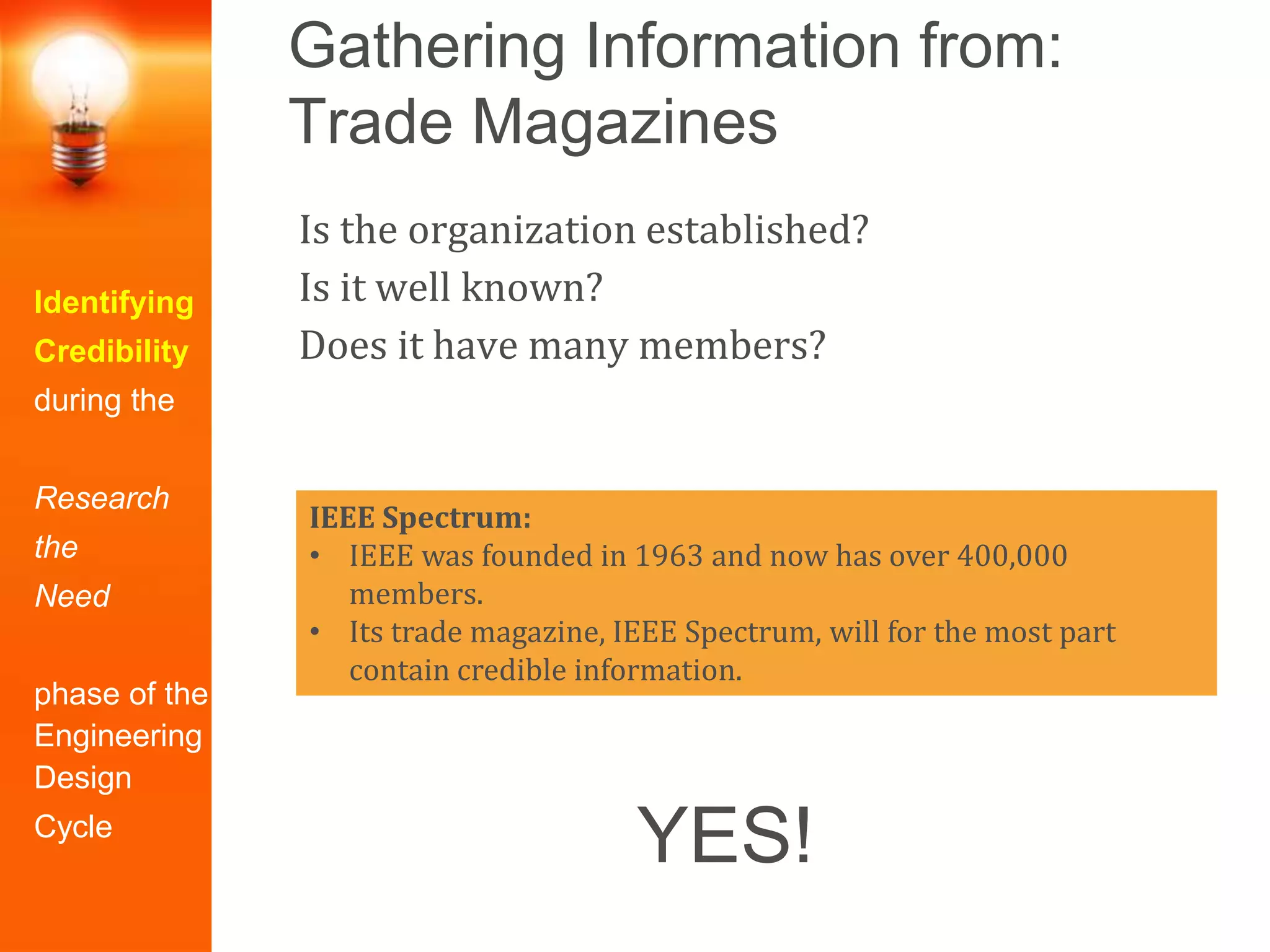 Gathering Information from:
Trade Magazines
Identifying
Credibility
during the
Research
the
Need
phase of the
Engineering
Design
Cycle
Is the organization established?
Is it well known?
Does it have many members?
IEEE Spectrum:
• IEEE was founded in 1963 and now has over 400,000
members.
• Its trade magazine, IEEE Spectrum, will for the most part
contain credible information.
YES!
 