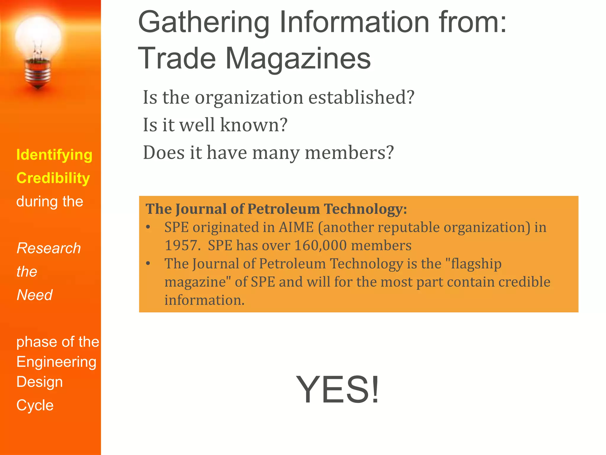 Gathering Information from:
Trade Magazines
Identifying
Credibility
during the
Research
the
Need
phase of the
Engineering
Design
Cycle
Is the organization established?
Is it well known?
Does it have many members?
The Journal of Petroleum Technology:
• SPE originated in AIME (another reputable organization) in
1957. SPE has over 160,000 members
• The Journal of Petroleum Technology is the "flagship
magazine" of SPE and will for the most part contain credible
information.
YES!
 