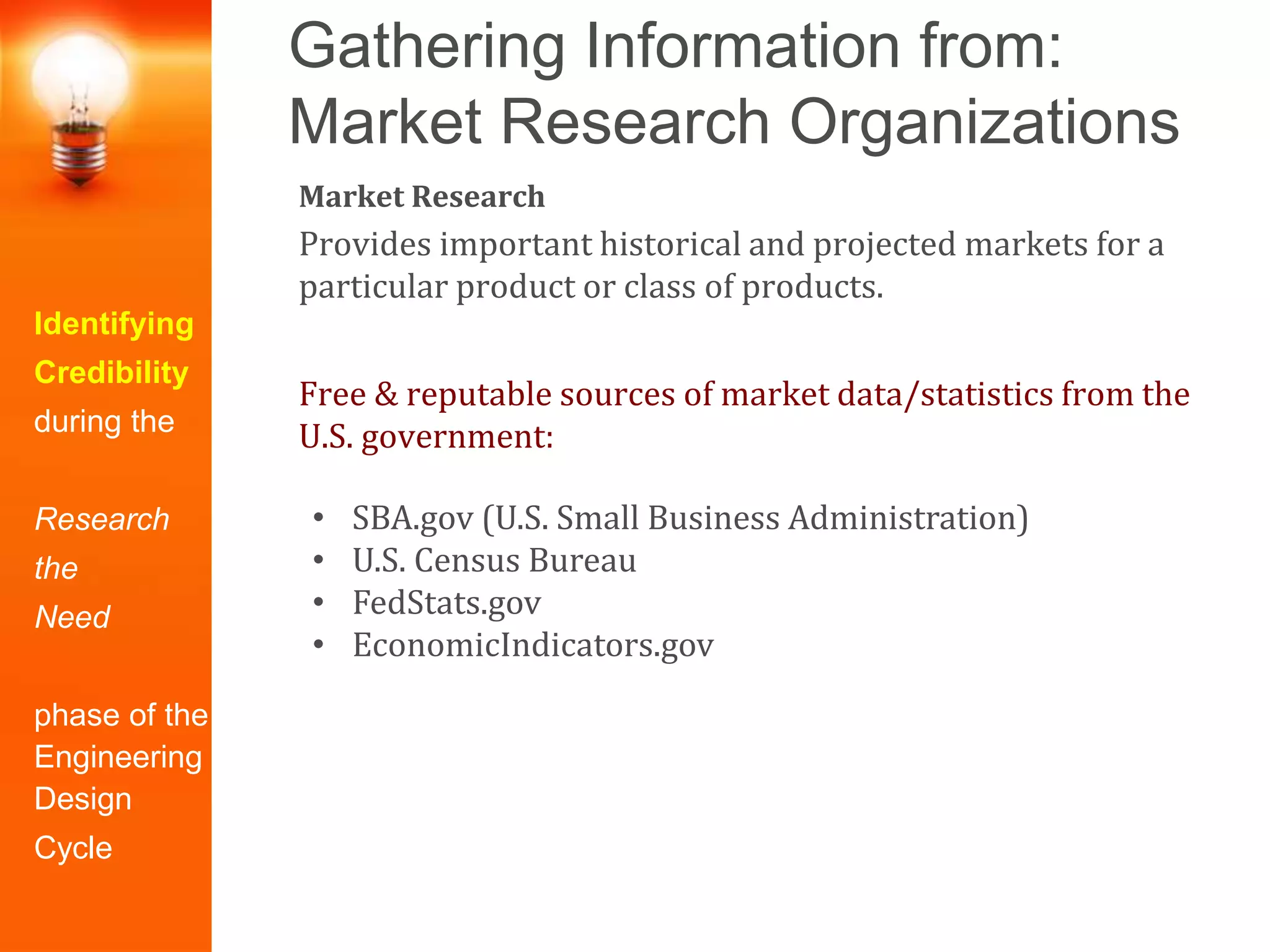 Gathering Information from:
Market Research Organizations
Identifying
Credibility
during the
Research
the
Need
phase of the
Engineering
Design
Cycle
Market Research
Provides important historical and projected markets for a
particular product or class of products.
Free & reputable sources of market data/statistics from the
U.S. government:
• SBA.gov (U.S. Small Business Administration)
• U.S. Census Bureau
• FedStats.gov
• EconomicIndicators.gov
 
