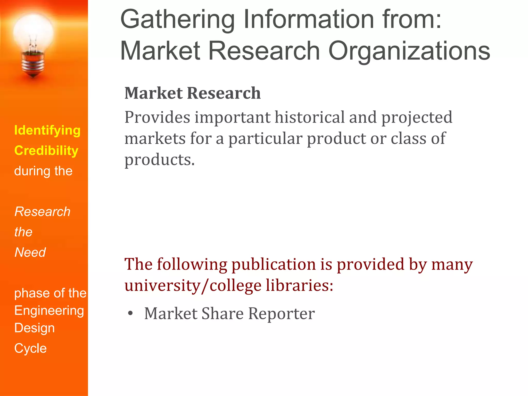 Gathering Information from:
Market Research Organizations
Identifying
Credibility
during the
Research
the
Need
phase of the
Engineering
Design
Cycle
Market Research
Provides important historical and projected
markets for a particular product or class of
products.
The following publication is provided by many
university/college libraries:
• Market Share Reporter
 