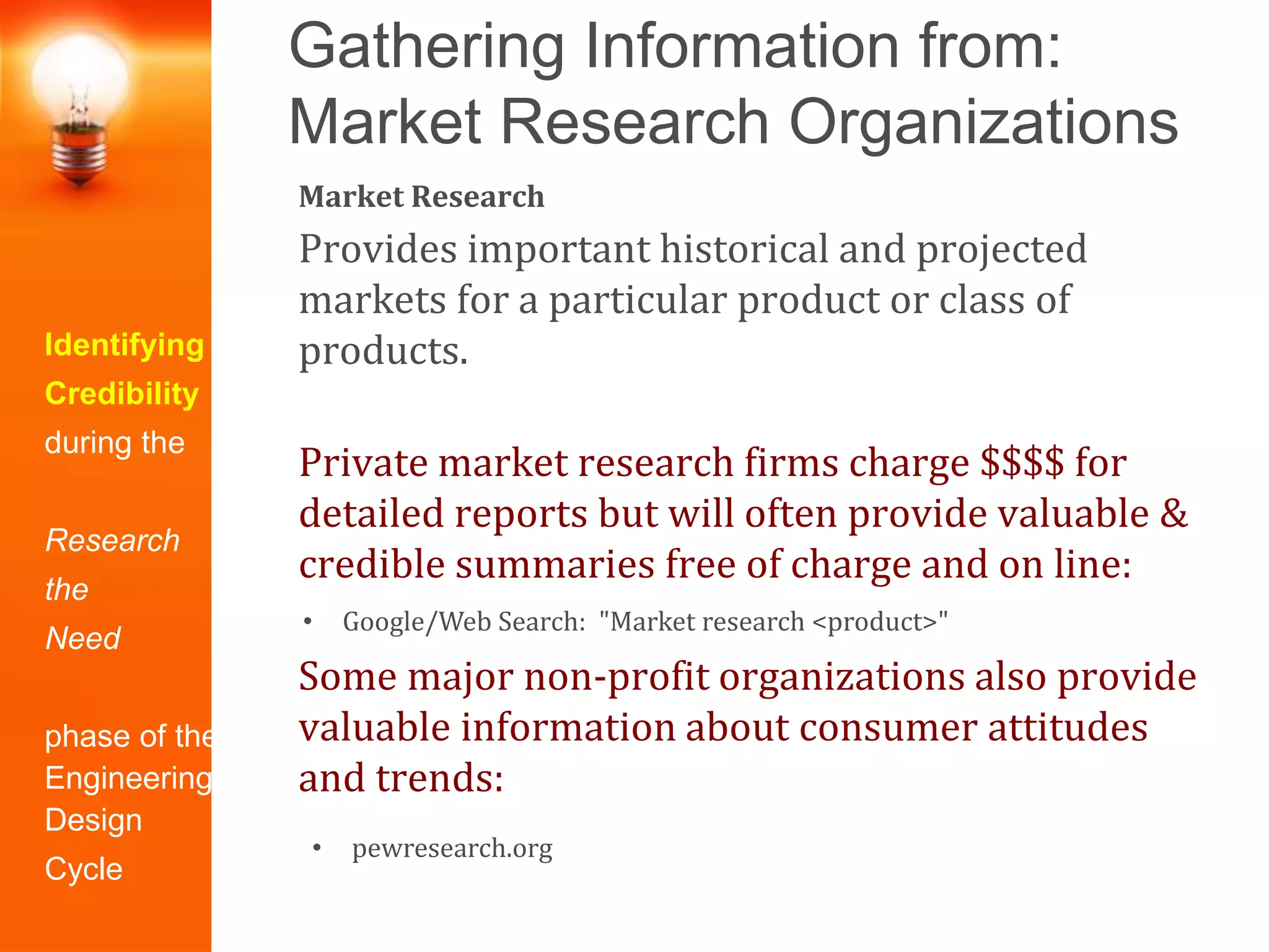 Gathering Information from:
Market Research Organizations
Identifying
Credibility
during the
Research
the
Need
phase of the
Engineering
Design
Cycle
Market Research
Provides important historical and projected
markets for a particular product or class of
products.
Private market research firms charge $$$$ for
detailed reports but will often provide valuable &
credible summaries free of charge and on line:
Some major non-profit organizations also provide
valuable information about consumer attitudes
and trends:
• Google/Web Search: "Market research <product>"
• pewresearch.org
 