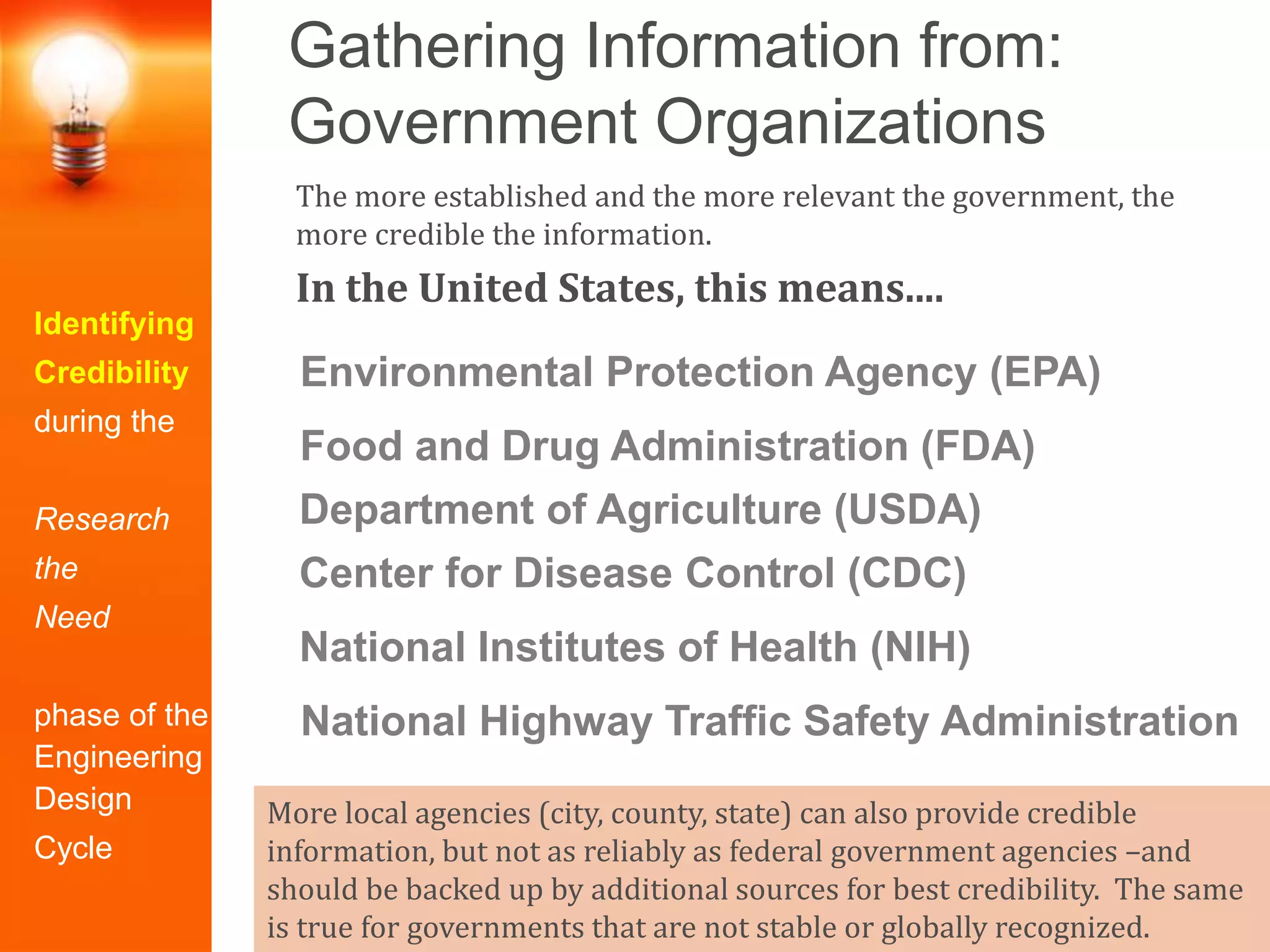 Gathering Information from:
Government Organizations
Identifying
Credibility
during the
Research
the
Need
phase of the
Engineering
Design
Cycle
The more established and the more relevant the government, the
more credible the information.
In the United States, this means....
More local agencies (city, county, state) can also provide credible
information, but not as reliably as federal government agencies –and
should be backed up by additional sources for best credibility. The same
is true for governments that are not stable or globally recognized.
Environmental Protection Agency (EPA)
Center for Disease Control (CDC)
National Institutes of Health (NIH)
Food and Drug Administration (FDA)
Department of Agriculture (USDA)
National Highway Traffic Safety Administration
 