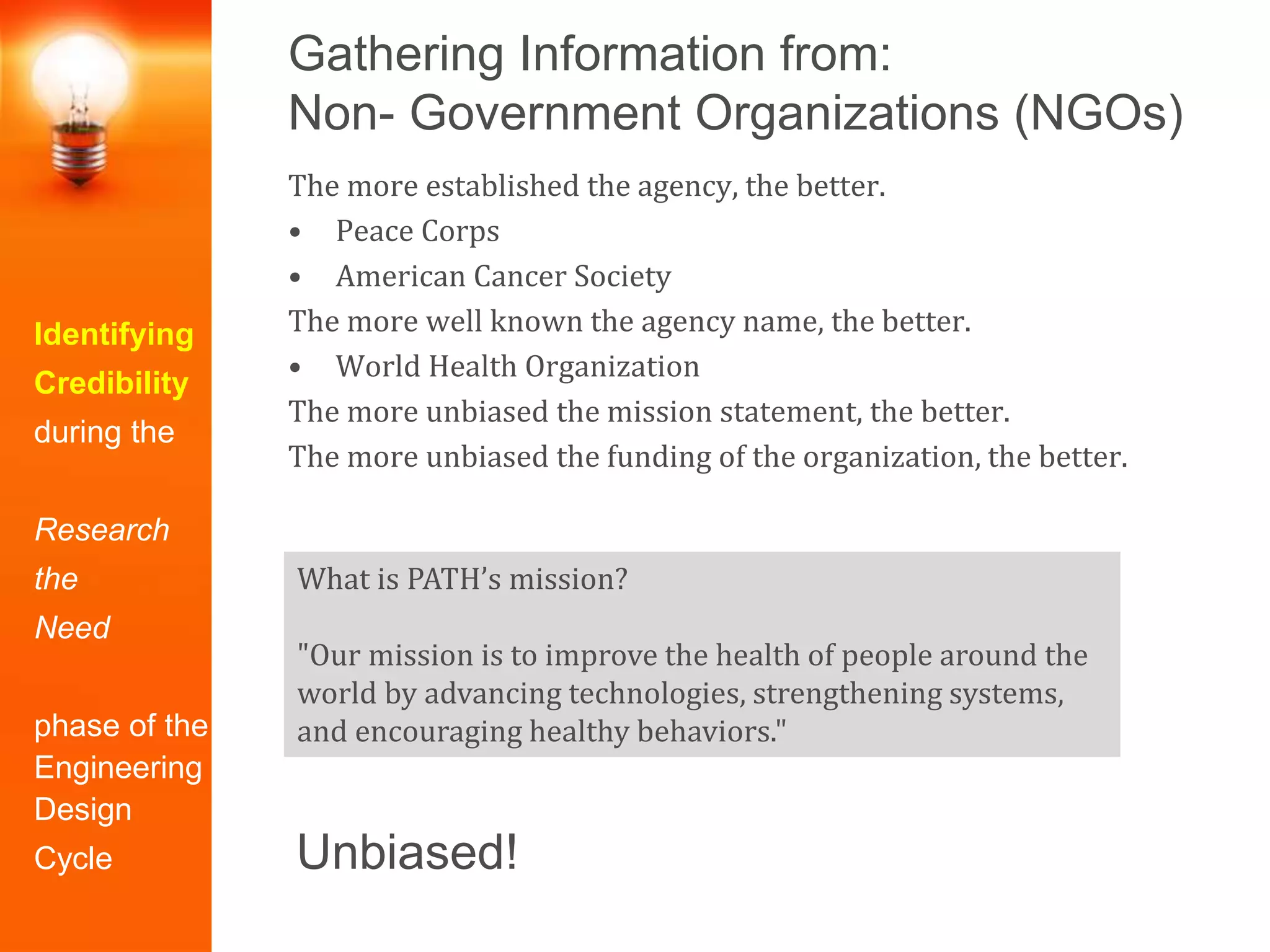 Gathering Information from:
Non- Government Organizations (NGOs)
Identifying
Credibility
during the
Research
the
Need
phase of the
Engineering
Design
Cycle
The more established the agency, the better.
• Peace Corps
• American Cancer Society
The more well known the agency name, the better.
• World Health Organization
The more unbiased the mission statement, the better.
The more unbiased the funding of the organization, the better.
What is PATH’s mission?
"Our mission is to improve the health of people around the
world by advancing technologies, strengthening systems,
and encouraging healthy behaviors."
Unbiased!
 
