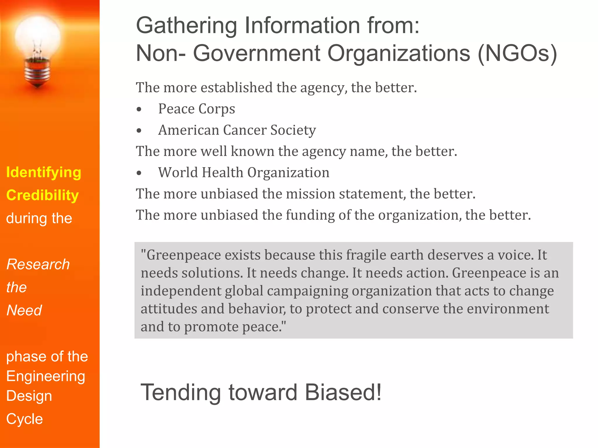 Gathering Information from:
Non- Government Organizations (NGOs)
Identifying
Credibility
during the
Research
the
Need
phase of the
Engineering
Design
Cycle
The more established the agency, the better.
• Peace Corps
• American Cancer Society
The more well known the agency name, the better.
• World Health Organization
The more unbiased the mission statement, the better.
The more unbiased the funding of the organization, the better.
"Greenpeace exists because this fragile earth deserves a voice. It
needs solutions. It needs change. It needs action. Greenpeace is an
independent global campaigning organization that acts to change
attitudes and behavior, to protect and conserve the environment
and to promote peace."
Tending toward Biased!
 