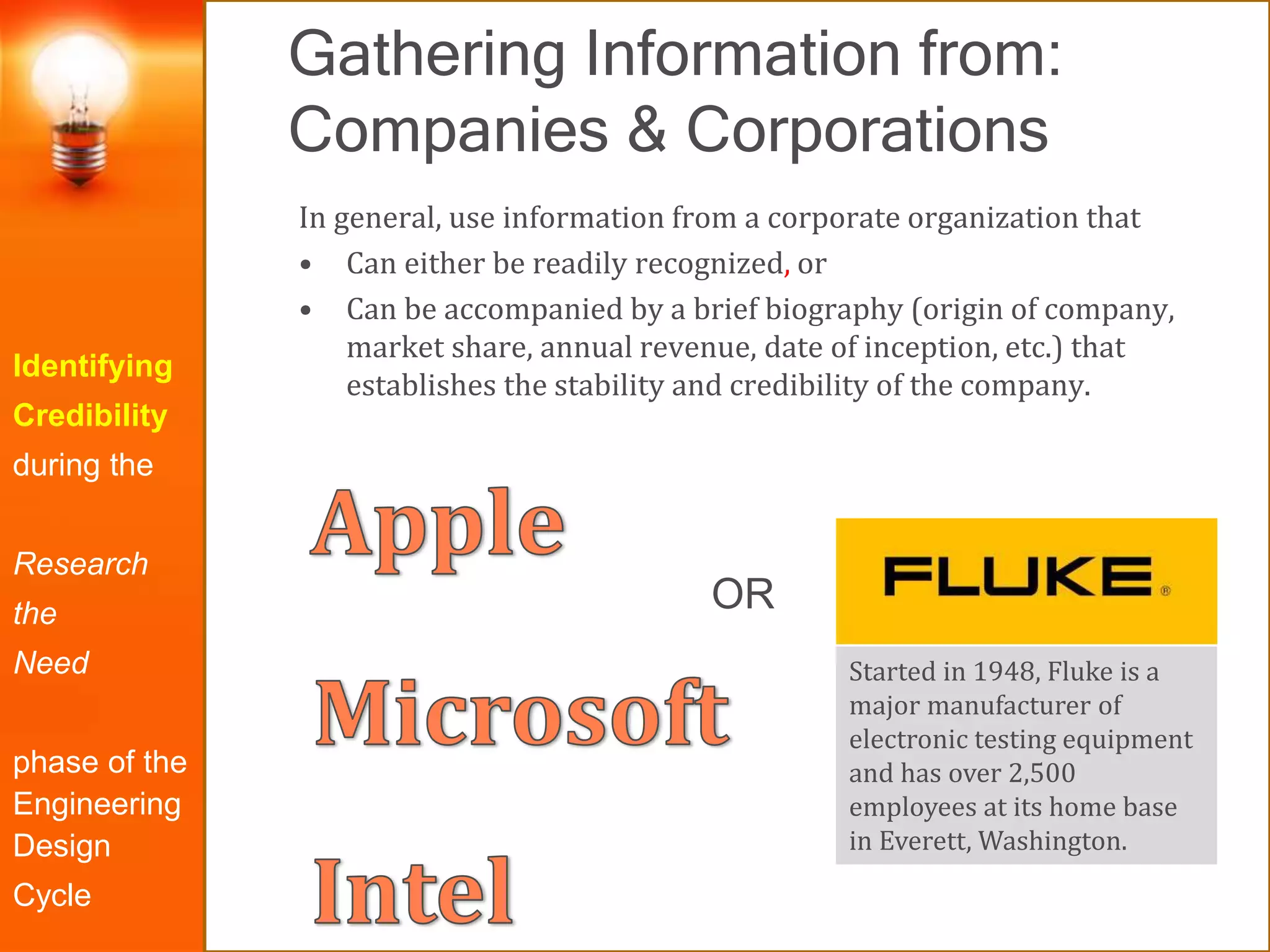 Gathering Information from:
Companies & Corporations
Identifying
Credibility
during the
Research
the
Need
phase of the
Engineering
Design
Cycle
In general, use information from a corporate organization that
• Can either be readily recognized, or
• Can be accompanied by a brief biography (origin of company,
market share, annual revenue, date of inception, etc.) that
establishes the stability and credibility of the company.
Started in 1948, Fluke is a
major manufacturer of
electronic testing equipment
and has over 2,500
employees at its home base
in Everett, Washington.
OR
 