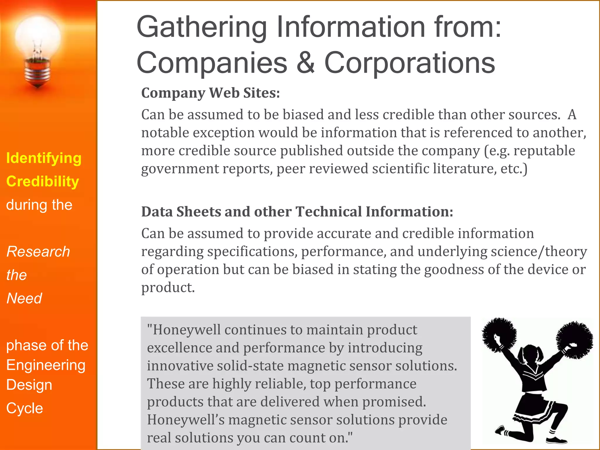 Gathering Information from:
Companies & Corporations
Identifying
Credibility
during the
Research
the
Need
phase of the
Engineering
Design
Cycle
Company Web Sites:
Can be assumed to be biased and less credible than other sources. A
notable exception would be information that is referenced to another,
more credible source published outside the company (e.g. reputable
government reports, peer reviewed scientific literature, etc.)
Data Sheets and other Technical Information:
Can be assumed to provide accurate and credible information
regarding specifications, performance, and underlying science/theory
of operation but can be biased in stating the goodness of the device or
product.
"Honeywell continues to maintain product
excellence and performance by introducing
innovative solid-state magnetic sensor solutions.
These are highly reliable, top performance
products that are delivered when promised.
Honeywell’s magnetic sensor solutions provide
real solutions you can count on."
 