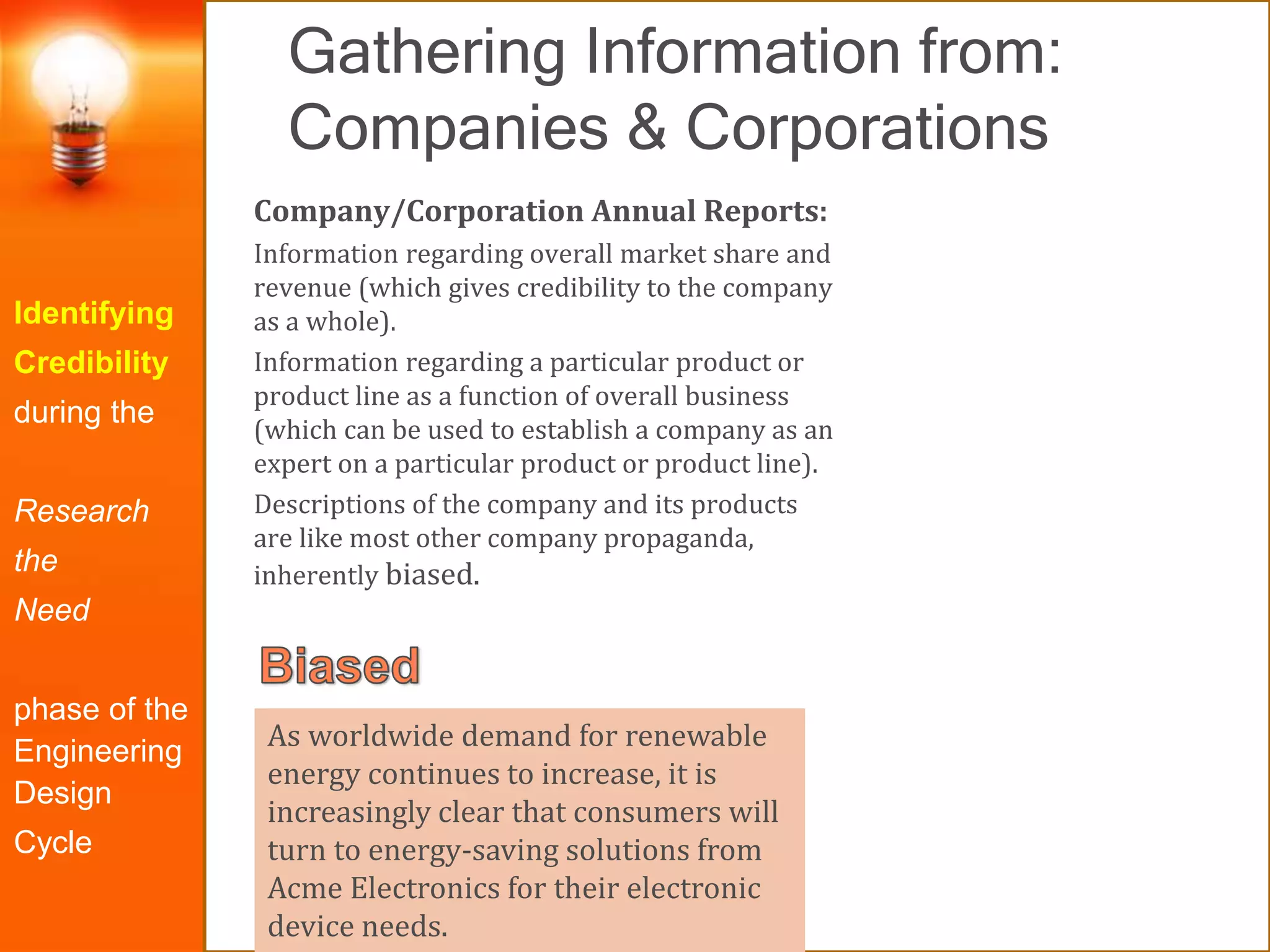 Gathering Information from:
Companies & Corporations
Identifying
Credibility
during the
Research
the
Need
phase of the
Engineering
Design
Cycle
Company/Corporation Annual Reports:
Information regarding overall market share and
revenue (which gives credibility to the company
as a whole).
Information regarding a particular product or
product line as a function of overall business
(which can be used to establish a company as an
expert on a particular product or product line).
Descriptions of the company and its products
are like most other company propaganda,
inherently biased.
As worldwide demand for renewable
energy continues to increase, it is
increasingly clear that consumers will
turn to energy-saving solutions from
Acme Electronics for their electronic
device needs.
 