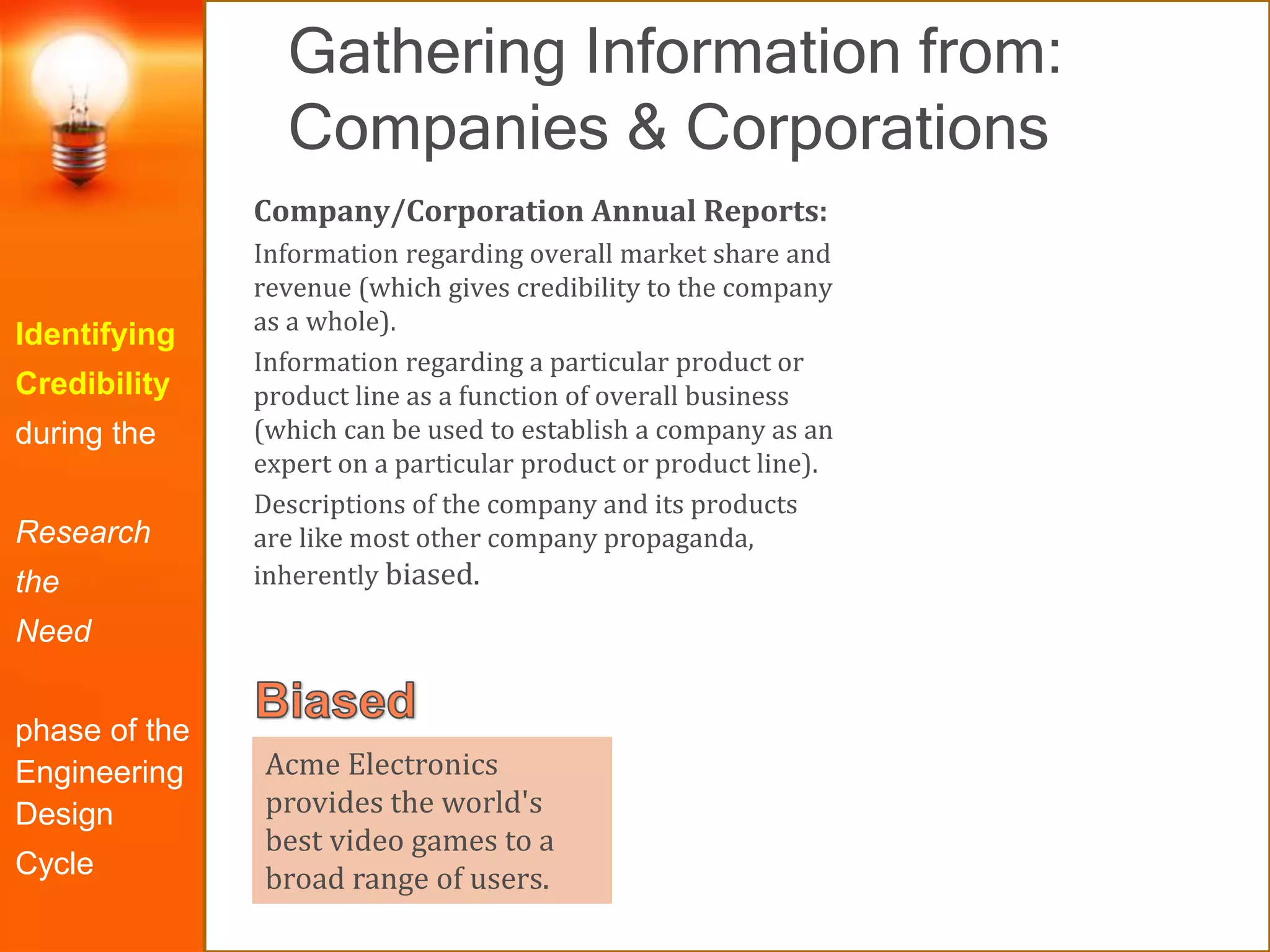 Gathering Information from:
Companies & Corporations
Identifying
Credibility
during the
Research
the
Need
phase of the
Engineering
Design
Cycle
Company/Corporation Annual Reports:
Information regarding overall market share and
revenue (which gives credibility to the company
as a whole).
Information regarding a particular product or
product line as a function of overall business
(which can be used to establish a company as an
expert on a particular product or product line).
Descriptions of the company and its products
are like most other company propaganda,
inherently biased.
Acme Electronics
provides the world's
best video games to a
broad range of users.
 