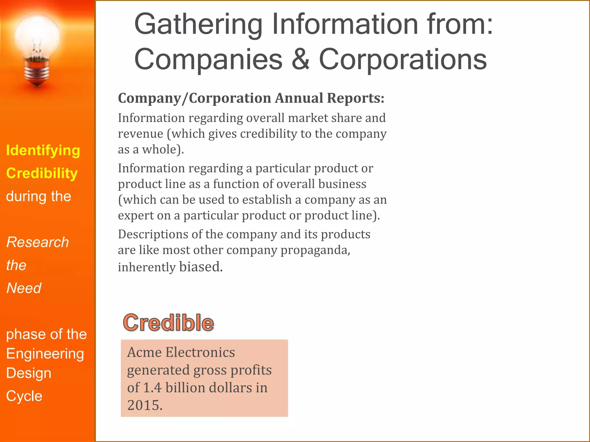 Gathering Information from:
Companies & Corporations
Identifying
Credibility
during the
Research
the
Need
phase of the
Engineering
Design
Cycle
Company/Corporation Annual Reports:
Information regarding overall market share and
revenue (which gives credibility to the company
as a whole).
Information regarding a particular product or
product line as a function of overall business
(which can be used to establish a company as an
expert on a particular product or product line).
Descriptions of the company and its products
are like most other company propaganda,
inherently biased.
Acme Electronics
generated gross profits
of 1.4 billion dollars in
2015.
 