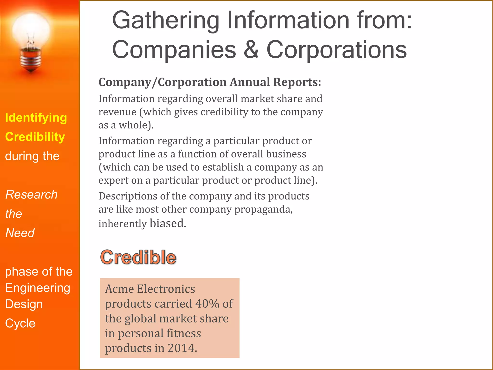 Gathering Information from:
Companies & Corporations
Identifying
Credibility
during the
Research
the
Need
phase of the
Engineering
Design
Cycle
Company/Corporation Annual Reports:
Information regarding overall market share and
revenue (which gives credibility to the company
as a whole).
Information regarding a particular product or
product line as a function of overall business
(which can be used to establish a company as an
expert on a particular product or product line).
Descriptions of the company and its products
are like most other company propaganda,
inherently biased.
Acme Electronics
products carried 40% of
the global market share
in personal fitness
products in 2014.
 