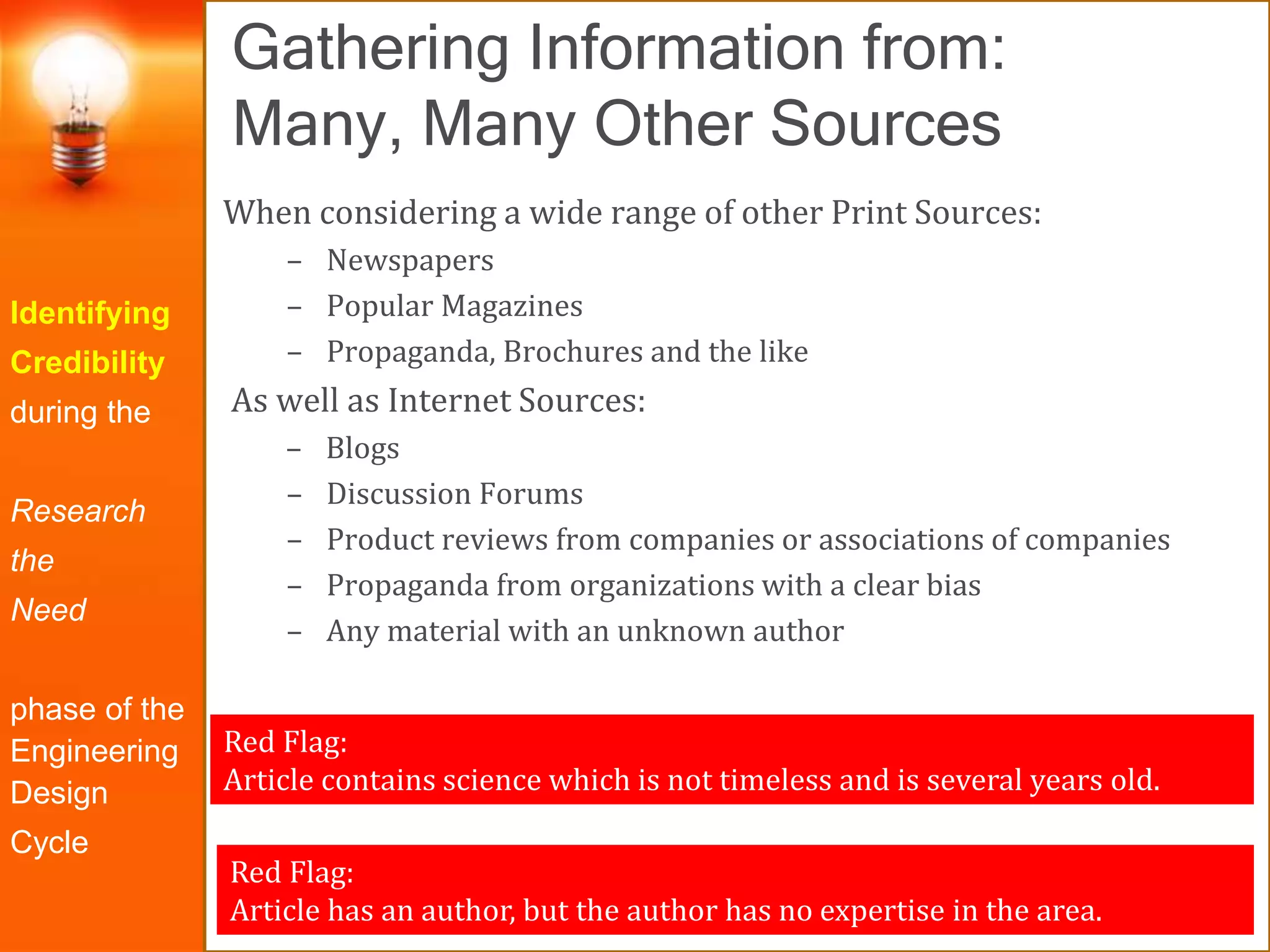 Gathering Information from:
Many, Many Other Sources
Identifying
Credibility
during the
Research
the
Need
phase of the
Engineering
Design
Cycle
When considering a wide range of other Print Sources:
– Newspapers
– Popular Magazines
– Propaganda, Brochures and the like
As well as Internet Sources:
– Blogs
– Discussion Forums
– Product reviews from companies or associations of companies
– Propaganda from organizations with a clear bias
– Any material with an unknown author
Red Flag:
Article has an author, but the author has no expertise in the area.
Red Flag:
Article contains science which is not timeless and is several years old.
 