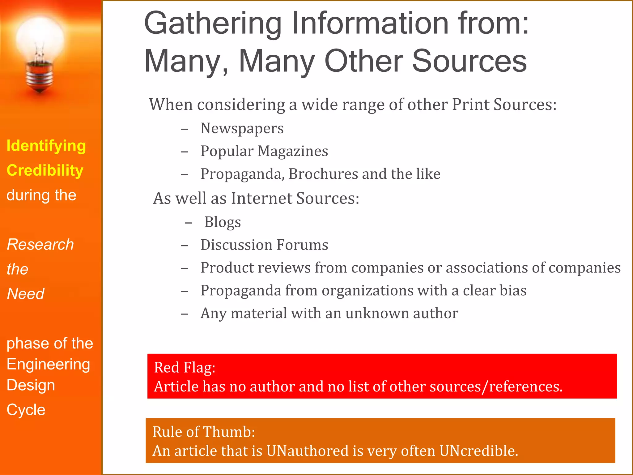 Gathering Information from:
Many, Many Other Sources
Identifying
Credibility
during the
Research
the
Need
phase of the
Engineering
Design
Cycle
When considering a wide range of other Print Sources:
– Newspapers
– Popular Magazines
– Propaganda, Brochures and the like
As well as Internet Sources:
– Blogs
– Discussion Forums
– Product reviews from companies or associations of companies
– Propaganda from organizations with a clear bias
– Any material with an unknown author
Red Flag:
Article has no author and no list of other sources/references.
Rule of Thumb:
An article that is UNauthored is very often UNcredible.
 