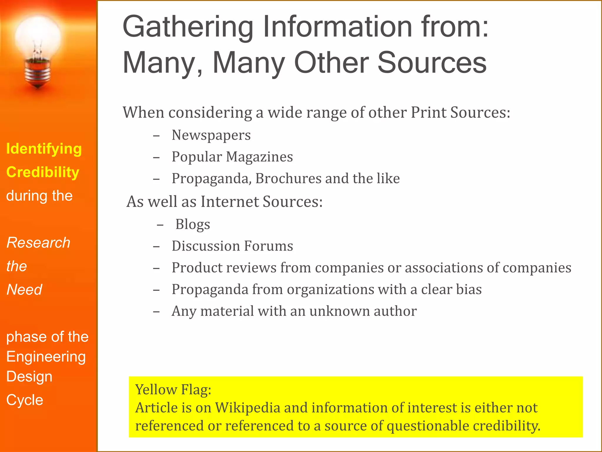 Gathering Information from:
Many, Many Other Sources
Identifying
Credibility
during the
Research
the
Need
phase of the
Engineering
Design
Cycle
When considering a wide range of other Print Sources:
– Newspapers
– Popular Magazines
– Propaganda, Brochures and the like
As well as Internet Sources:
– Blogs
– Discussion Forums
– Product reviews from companies or associations of companies
– Propaganda from organizations with a clear bias
– Any material with an unknown author
Yellow Flag:
Article is on Wikipedia and information of interest is either not
referenced or referenced to a source of questionable credibility.
 