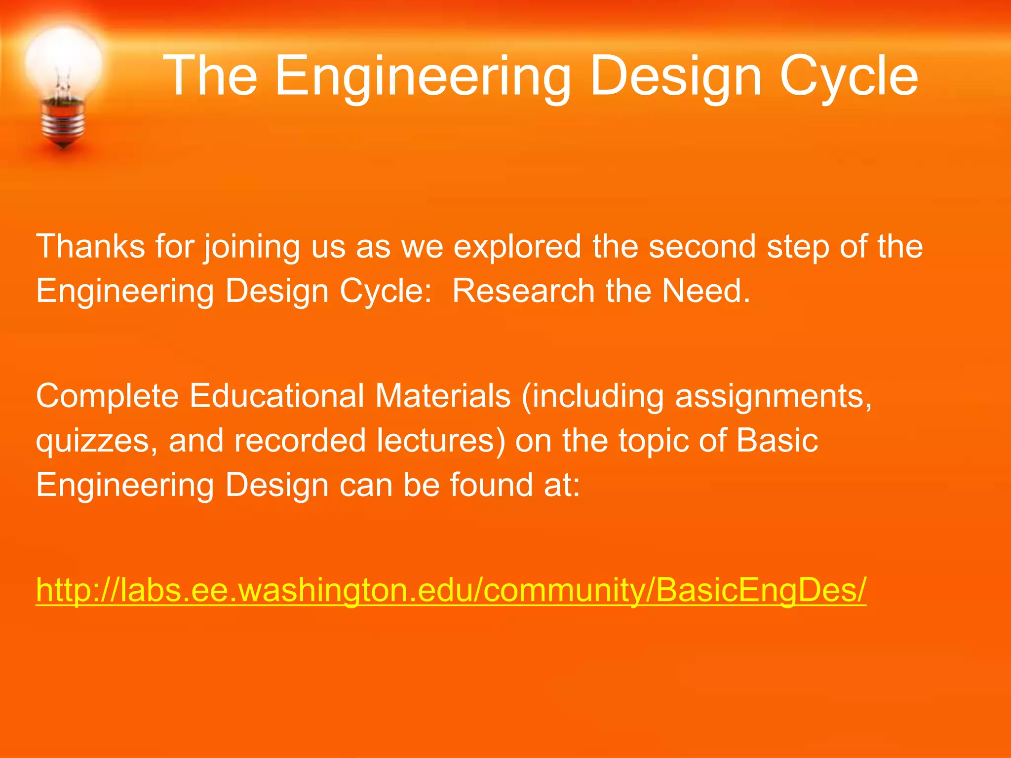 Thanks for joining us as we explored the second step of the
Engineering Design Cycle: Research the Need.
Complete Educational Materials (including assignments,
quizzes, and recorded lectures) on the topic of Basic
Engineering Design can be found at:
http://labs.ee.washington.edu/community/BasicEngDes/
The Engineering Design Cycle
 