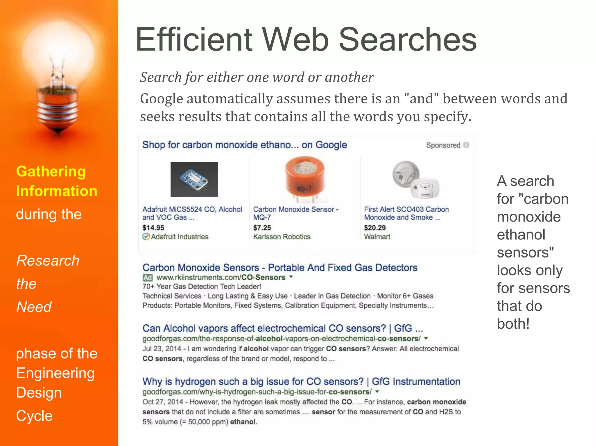 Efficient Web Searches
Gathering
Information
during the
Research
the
Need
phase of the
Engineering
Design
Cycle
Search for either one word or another
Google automatically assumes there is an "and" between words and
seeks results that contains all the words you specify.
A search
for "carbon
monoxide
ethanol
sensors"
looks only
for sensors
that do
both!
 