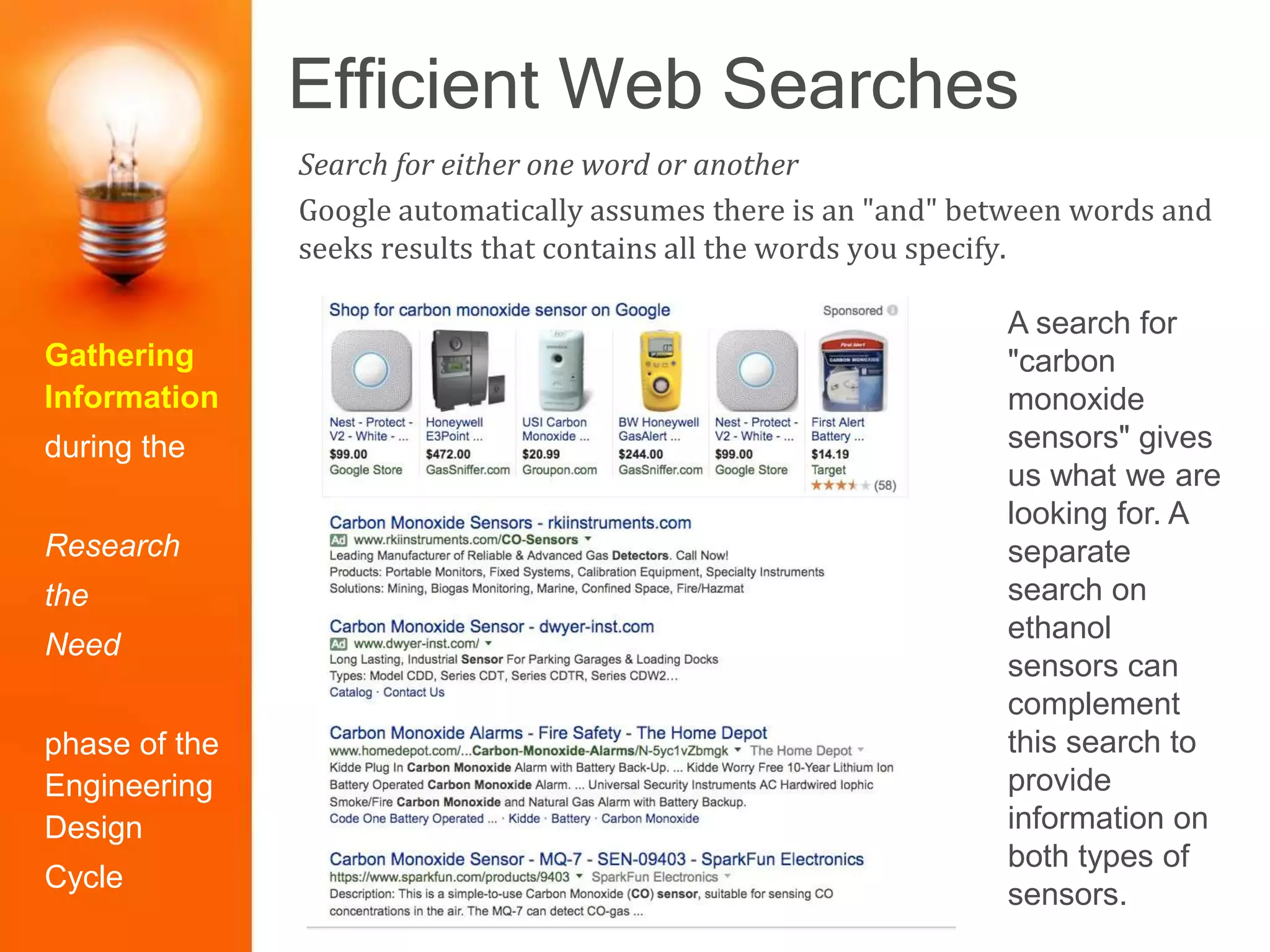 Efficient Web Searches
Gathering
Information
during the
Research
the
Need
phase of the
Engineering
Design
Cycle
Search for either one word or another
Google automatically assumes there is an "and" between words and
seeks results that contains all the words you specify.
A search for
"carbon
monoxide
sensors" gives
us what we are
looking for. A
separate
search on
ethanol
sensors can
complement
this search to
provide
information on
both types of
sensors.
 