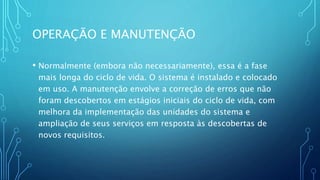 OPERAÇÃO E MANUTENÇÃO
• Normalmente (embora não necessariamente), essa é a fase
mais longa do ciclo de vida. O sistema é instalado e colocado
em uso. A manutenção envolve a correção de erros que não
foram descobertos em estágios iniciais do ciclo de vida, com
melhora da implementação das unidades do sistema e
ampliação de seus serviços em resposta às descobertas de
novos requisitos.
 
