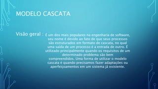 MODELO CASCATA
Visão geral : É um dos mais populares na engenharia de software,
seu nome é devido ao fato de que seus processos
são estruturados em formato de cascata, no qual
uma saída de um processo é a entrada de outro. É
utilizado principalmente quando os requisitos de um
determinado problema são bem
compreendidos. Uma forma de utilizar o modelo
cascata é quando precisamos fazer adaptações ou
aperfeiçoamentos em um sistema já existente.
 
