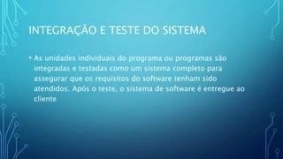 INTEGRAÇÃO E TESTE DO SISTEMA
• As unidades individuais do programa ou programas são
integradas e testadas como um sistema completo para
assegurar que os requisitos do software tenham sido
atendidos. Após o teste, o sistema de software é entregue ao
cliente
 