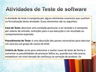 A atividade de teste é composta por alguns elementos essenciais que auxiliam
na formalização desta atividade. Esses elementos são os seguintes:

Caso de Teste: descreve uma condição particular a ser testada e é composto
por valores de entrada, restrições para a sua execução e um resultado ou
comportamento esperado

Procedimento de Teste: é uma descrição dos passos necessários para executar
um caso (ou um grupo de casos) de teste

Critério de Teste: serve para selecionar e avaliar casos de teste de forma a
aumentar as possibilidades de provocar falhas ou, quando isso não ocorre,
estabelecer um nível elevado de confiança na correção do produto. Os
 