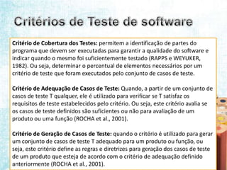 Critério de Cobertura dos Testes: permitem a identificação de partes do
programa que devem ser executadas para garantir a qualidade do software e
indicar quando o mesmo foi suficientemente testado (RAPPS e WEYUKER,
1982). Ou seja, determinar o percentual de elementos necessários por um
critério de teste que foram executados pelo conjunto de casos de teste.

Critério de Adequação de Casos de Teste: Quando, a partir de um conjunto de
casos de teste T qualquer, ele é utilizado para verificar se T satisfaz os
requisitos de teste estabelecidos pelo critério. Ou seja, este critério avalia se
os casos de teste definidos são suficientes ou não para avaliação de um
produto ou uma função (ROCHA et al., 2001).

Critério de Geração de Casos de Teste: quando o critério é utilizado para gerar
um conjunto de casos de teste T adequado para um produto ou função, ou
seja, este critério define as regras e diretrizes para geração dos casos de teste
de um produto que esteja de acordo com o critério de adequação definido
anteriormente (ROCHA et al., 2001).
 