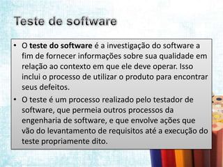 • O teste do software é a investigação do software a
  fim de fornecer informações sobre sua qualidade em
  relação ao contexto em que ele deve operar. Isso
  inclui o processo de utilizar o produto para encontrar
  seus defeitos.
• O teste é um processo realizado pelo testador de
  software, que permeia outros processos da
  engenharia de software, e que envolve ações que
  vão do levantamento de requisitos até a execução do
  teste propriamente dito.
 