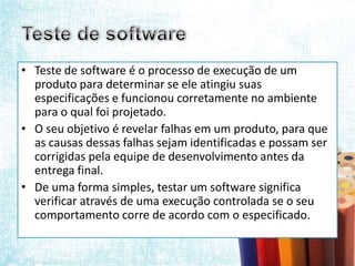 • Teste de software é o processo de execução de um
  produto para determinar se ele atingiu suas
  especificações e funcionou corretamente no ambiente
  para o qual foi projetado.
• O seu objetivo é revelar falhas em um produto, para que
  as causas dessas falhas sejam identificadas e possam ser
  corrigidas pela equipe de desenvolvimento antes da
  entrega final.
• De uma forma simples, testar um software significa
  verificar através de uma execução controlada se o seu
  comportamento corre de acordo com o especificado.
 