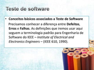 • Conceitos básicos associados a Teste de Software
  Precisamos conhecer a diferença entre Defeitos,
  Erros e Falhas. As definições que iremos usar aqui
  seguem a terminologia padrão para Engenharia de
  Software do IEEE – Institute of Electrical and
  Electronics Engineers – (IEEE 610, 1990).
 