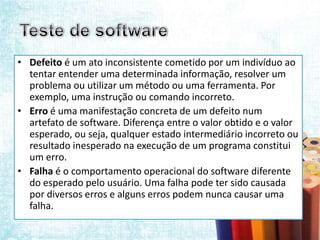 • Defeito é um ato inconsistente cometido por um indivíduo ao
  tentar entender uma determinada informação, resolver um
  problema ou utilizar um método ou uma ferramenta. Por
  exemplo, uma instrução ou comando incorreto.
• Erro é uma manifestação concreta de um defeito num
  artefato de software. Diferença entre o valor obtido e o valor
  esperado, ou seja, qualquer estado intermediário incorreto ou
  resultado inesperado na execução de um programa constitui
  um erro.
• Falha é o comportamento operacional do software diferente
  do esperado pelo usuário. Uma falha pode ter sido causada
  por diversos erros e alguns erros podem nunca causar uma
  falha.
 