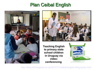PPllaann CCeeiibbaall EEnngglliisshh 
Teaching English 
to primary state 
school children 
in Uruguay via 
video-conferencing 
http://blog-efl.blogspot.co.uk/2013/11/ceibal-english-blog-posts.html 
 
