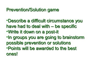 PPrreevveennttiioonn//SSoolluuttiioonn ggaammee 
•DDeessccrriibbee aa ddiiffffiiccuulltt cciirrccuummssttaannccee yyoouu 
hhaavvee hhaadd ttoo ddeeaall wwiitthh –– bbee ssppeecciiffiicc 
•WWrriittee iitt ddoowwnn oonn aa ppoosstt--iitt 
•IInn ggrroouuppss yyoouu aarree ggooiinngg ttoo bbrraaiinnssttoorrmm 
ppoossssiibbllee pprreevveennttiioonn oorr ssoolluuttiioonnss 
•PPooiinnttss wwiillll bbee aawwaarrddeedd ttoo tthhee bbeesstt 
oonneess!! 
 