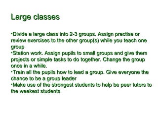 LLaarrggee ccllaasssseess 
•DDiivviiddee aa llaarrggee ccllaassss iinnttoo 22--33 ggrroouuppss.. AAssssiiggnn pprraaccttiissee oorr 
rreevviieeww eexxeerrcciisseess ttoo tthhee ootthheerr ggrroouupp((ss)) wwhhiillee yyoouu tteeaacchh oonnee 
ggrroouupp 
•SSttaattiioonn wwoorrkk.. AAssssiiggnn ppuuppiillss ttoo ssmmaallll ggrroouuppss aanndd ggiivvee tthheemm 
pprroojjeeccttss oorr ssiimmppllee ttaasskkss ttoo ddoo ttooggeetthheerr.. CChhaannggee tthhee ggrroouupp 
oonnccee iinn aa wwhhiillee.. 
•TTrraaiinn aallll tthhee ppuuppiillss hhooww ttoo lleeaadd aa ggrroouupp.. GGiivvee eevveerryyoonnee tthhee 
cchhaannccee ttoo bbee aa ggrroouupp lleeaaddeerr 
•MMaakkee uussee ooff tthhee ssttrroonnggeesstt ssttuuddeennttss ttoo hheellpp bbee ppeeeerr ttuuttoorrss ttoo 
tthhee wweeaakkeesstt ssttuuddeennttss 
 