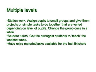 MMuullttiippllee lleevveellss 
•SSttaattiioonn wwoorrkk.. AAssssiiggnn ppuuppiillss ttoo ssmmaallll ggrroouuppss aanndd ggiivvee tthheemm 
pprroojjeeccttss oorr ssiimmppllee ttaasskkss ttoo ddoo ttooggeetthheerr tthhaatt aarree vvaarriieedd 
ddeeppeennddiinngg oonn lleevveell ooff ppuuppiillss.. CChhaannggee tthhee ggrroouupp oonnccee iinn aa 
wwhhiillee.. 
•SSttuuddeenntt ttuuttoorrss.. GGeett tthhee ssttrroonnggeesstt ssttuuddeennttss ttoo ‘‘tteeaacchh’’ tthhee 
wweeaakkeesstt oonneess.. 
•HHaavvee eexxttrraa mmaatteerriiaall//ttaasskkss aavvaaiillaabbllee ffoorr tthhee ffaasstt ffiinniisshheerrss 
 