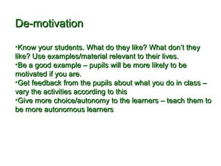 DDee--mmoottiivvaattiioonn 
•KKnnooww yyoouurr ssttuuddeennttss.. WWhhaatt ddoo tthheeyy lliikkee?? WWhhaatt ddoonn’’tt tthheeyy 
lliikkee?? UUssee eexxaammpplleess//mmaatteerriiaall rreelleevvaanntt ttoo tthheeiirr lliivveess.. 
•BBee aa ggoooodd eexxaammppllee –– ppuuppiillss wwiillll bbee mmoorree lliikkeellyy ttoo bbee 
mmoottiivvaatteedd iiff yyoouu aarree.. 
•GGeett ffeeeeddbbaacckk ffrroomm tthhee ppuuppiillss aabboouutt wwhhaatt yyoouu ddoo iinn ccllaassss –– 
vvaarryy tthhee aaccttiivviittiieess aaccccoorrddiinngg ttoo tthhiiss 
•GGiivvee mmoorree cchhooiiccee//aauuttoonnoommyy ttoo tthhee lleeaarrnneerrss –– tteeaacchh tthheemm ttoo 
bbee mmoorree aauuttoonnoommoouuss lleeaarrnneerrss 
 