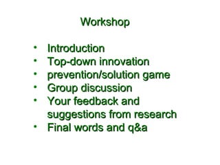 WWoorrkksshhoopp 
• IInnttrroodduuccttiioonn 
• TToopp--ddoowwnn iinnnnoovvaattiioonn 
• pprreevveennttiioonn//ssoolluuttiioonn ggaammee 
• GGrroouupp ddiissccuussssiioonn 
• YYoouurr ffeeeeddbbaacckk aanndd 
ssuuggggeessttiioonnss ffrroomm rreesseeaarrcchh 
• FFiinnaall wwoorrddss aanndd qq&&aa 
 