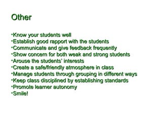 OOtthheerr 
•KKnnooww yyoouurr ssttuuddeennttss wweellll 
•EEssttaabblliisshh ggoooodd rraappppoorrtt wwiitthh tthhee ssttuuddeennttss 
•CCoommmmuunniiccaattee aanndd ggiivvee ffeeeeddbbaacckk ffrreeqquueennttllyy 
•SShhooww ccoonncceerrnn ffoorr bbootthh wweeaakk aanndd ssttrroonngg ssttuuddeennttss 
•AArroouussee tthhee ssttuuddeennttss’’ iinntteerreessttss 
•CCrreeaattee aa ssaaffee//ffrriieennddllyy aattmmoosspphheerree iinn ccllaassss 
•MMaannaaggee ssttuuddeennttss tthhrroouugghh ggrroouuppiinngg iinn ddiiffffeerreenntt wwaayyss 
•KKeeeepp ccllaassss ddiisscciipplliinneedd bbyy eessttaabblliisshhiinngg ssttaannddaarrddss 
•PPrroommoottee lleeaarrnneerr aauuttoonnoommyy 
•SSmmiillee!! 
 